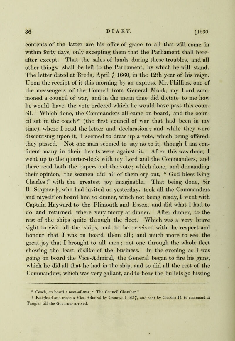 contents of the latter are his offer of grace to all that will come in within forty days, only excepting them that the Parliament shall here- after except. That the sales of lands during these troubles, and all other things, shall be left to the Parliament, by which he will stand. The letter dated at Breda, April 1660, in the 12th year of his reign. Upon the receipt of it this morning by an express, Mr. Phillips, one of the messengers of the Council from General Monk, my Lord sum- moned a council of war, and in the mean time did dictate to me how he would have the vote ordered which he would have pass this coun- cil. Which done, the Commanders all came on board, and the coun- cil sat in the coach* (the first council of war that had been in my time), where I read the letter and declaration ; and while they were discoursing upon it, I seemed to draw up a vote, which being offered, they passed. Not one man seemed to say no to it, though I am con- fident many in their hearts were against it. After this was done, I went up to the quarter-deck with my Lord and the Commanders, and there read both the papers and the vote; which done, and demanding their opinion, the seamen did all of them cry out, “ God bless King Charles!” with the greatest joy imaginable. That being done. Sir R. Stayner-f, who had invited us yesterday, took all the Commanders and myself on board him to dinner, which not being ready, I went with Captain Hayward to the Plimouth and Essex, and did what I had to do and returned, where very merry at dinner. After dinner, to the rest of the ships quite through the fleet. Which was a very brave sight to visit all the ships, and to be received with the respect and honour that I was on board them all; and much more to see the great joy that I brought to all men ; not one through the whole fleet showing the least dislike of the business. In the evening as I was going on board the Vice-Admiral, the General began to fire his guns, which he did all that he had in the ship, and so did all the rest of the Commanders, which was very gallant, and to hear the bullets go hissing • Coach, on board a man-of-war, “ The Council Chamber.” f Knighted and made a Vice-Admiral by Cromwell 16.57, und sent by Charles II. to command at Tangier till the Governor arrived.