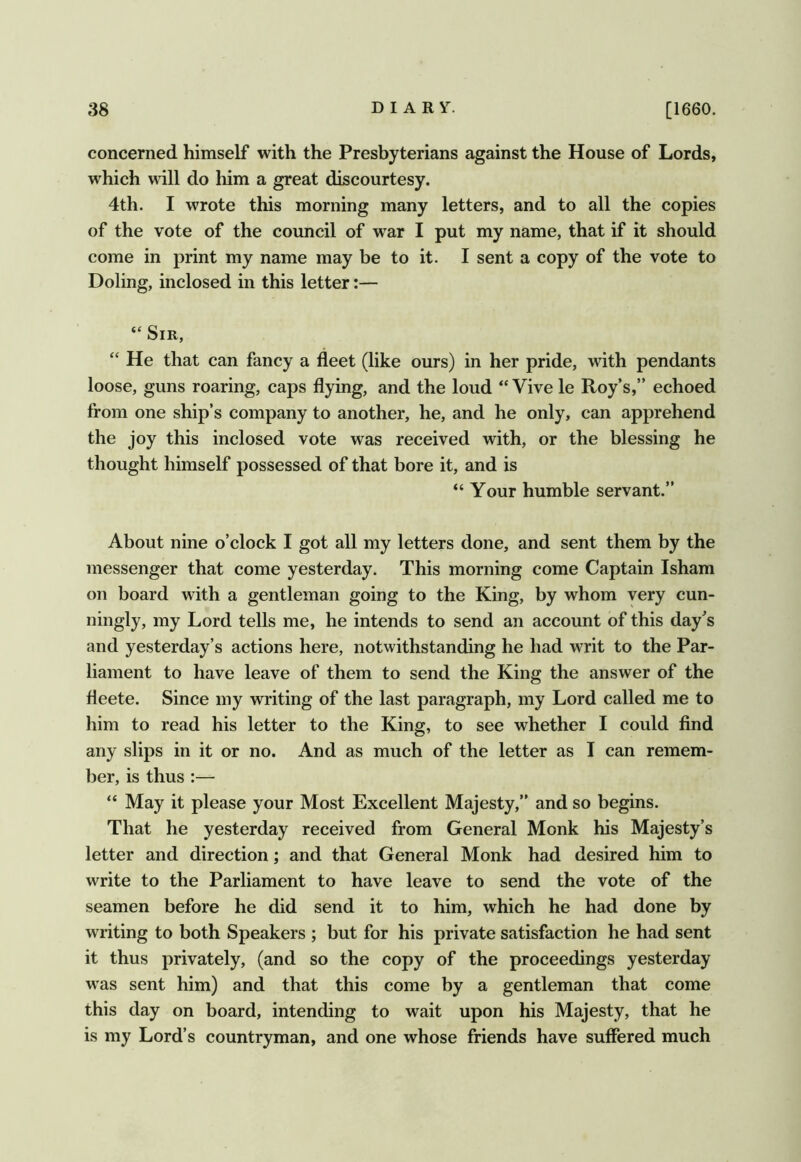 concerned himself with the Presbyterians against the House of Lords, which will do liim a great discourtesy. 4th. I wrote this morning many letters, and to all the copies of the vote of the council of war I put my name, that if it should come in print my name may be to it. I sent a copy of the vote to Doling, inclosed in this letter:— “ Sir, “ He that can fancy a fleet (like ours) in her pride, with pendants loose, guns roaring, caps flying, and the loud ‘‘ Vive le Roy’s,” echoed from one ship’s company to another, he, and he only, can apprehend the joy this inclosed vote was received with, or the blessing he thought himself possessed of that bore it, and is “ Your humble servant.” About nine o’clock I got all my letters done, and sent them by the messenger that come yesterday. This morning come Captain Isham on board with a gentleman going to the King, by whom very cun- ningly, my Lord tells me, he intends to send an account of this day’s and yesterday’s actions here, notwithstanding he had writ to the Par- liament to have leave of them to send the King the answer of the fleete. Since my writing of the last paragraph, my Lord called me to him to read his letter to the King, to see whether I could find any slips in it or no. And as much of the letter as I can remem- ber, is thus :— ‘‘ May it please your Most Excellent Majesty,” and so begins. That he yesterday received from General Monk his Majesty’s letter and direction; and that General Monk had desired him to write to the Parliament to have leave to send the vote of the seamen before he did send it to him, which he had done by writing to both Speakers ; but for his private satisfaction he had sent it thus privately, (and so the copy of the proceedings yesterday w'as sent him) and that this come by a gentleman that come this day on board, intending to wait upon his Majesty, that he is my Lord’s countryman, and one whose friends have suffered much