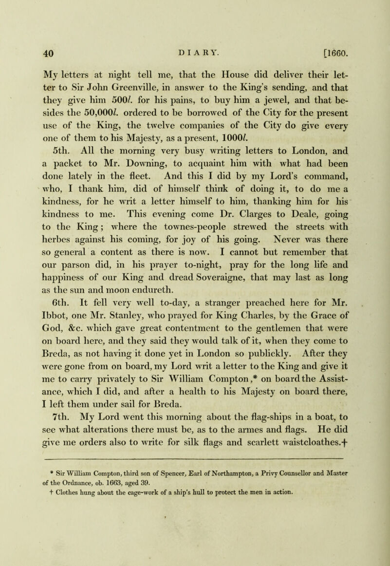 My letters at night tell me, that the House did deliver their let- ter to Sir John Greenville, in answer to the King’s sending, and that they give him 500/. for his pains, to buy him a jewel, and that be- sides the 50,000/. ordered to be borrowed of the City for the present use of the King, the twelve companies of the City do give every one of them to his Majesty, as a present, 1000/. 5th. All the morning very busy writing letters to London, and a packet to Mr. Downing, to acquaint him with what had been done lately in the fleet. And this I did by my Lord’s command, who, I thank him, did of himself think of doing it, to do me a kindness, for he writ a letter himself to him, thanking him for his kindness to me. This evening come Dr. Clarges to Deale, going to the King; ^Lere the townes-people strewed the streets with herbes against his coming, for joy of his going. Never was there so general a content as there is now. I cannot but remember that our parson did, in his prayer to-night, pray for the long life and happiness of our King and dread Soveraigne, that may last as long as the sun and moon endureth. 6th. It fell very well to-day, a stranger preached here for Mr. Ibbot, one Mr. Stanley, who prayed for King Charles, by the Grace of God, &c. which gave great contentment to the gentlemen that were on board here, and they said they w ould talk of it, when they come to Breda, as not having it done yet in London so publickly. After they were gone from on board, my Lord writ a letter to the King and give it me to carry privately to Sir William Compton,* on board the Assist- ance, which I did, and after a health to his Majesty on board there, I left them under sail for Breda. 7th. My Lord went this morning about the flag-ships in a boat, to see what alterations there must be, as to the armes and flags. He did give me orders also to write for silk flags and scarlett waistcloathes.-f * Sir William Compton, third son of Spencer, Earl of Northampton, a Privy Counsellor and Master of the Ordnance, ob. 1663, aged 39. + Clothes hung about the cage-work of a ship’s hull to protect the men in action.