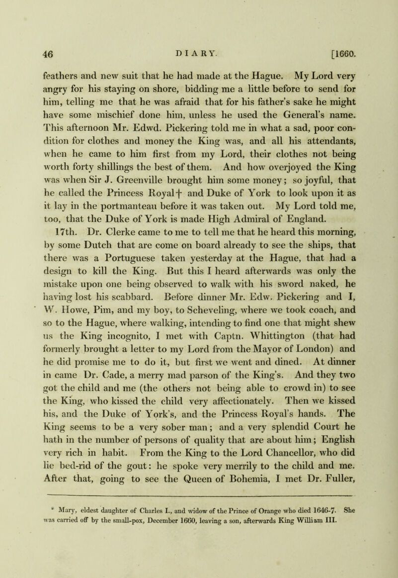 feathers and new suit that he had made at the Hague. My Lord very angry for his staying on shore, bidding me a little before to send for him, telling me that he was afraid that for his father’s sake he might have some mischief done him, unless he used the General’s name. This afternoon Mr. Edwd. Pickering told me in what a sad, poor con- dition for clothes and money the King was, and all his attendants, when he came to him first from my Lord, their clothes not being worth forty shillings the best of them. And how overjoyed the King was when Sir J. Greenville brought him some money; so joyful, that he called the Princess Royal j- and Duke of York to look upon it as it lay in the portmanteau before it was taken out. My Lord told me, too, that the Duke of York is made High Admiral of England. 17th. Dr. Clerke came to me to tell me that he heard this morning, by some Dutch that are come on board already to see the ships, that there was a Portuguese taken yesterday at the Hague, that had a design to kill the King. But this I heard afterwards was only the mistake upon one being observed to walk with his sword naked, he having lost his scabbard. Before dinner Mr. Edw. Pickering and I, W. Howe, Pirn, and my boy, to Scheveling, where we took coach, and so to the Hague, where walking, intending to find one that might shew us the King incognito, I met with Captn. Whittington (that had formerly brought a letter to my Lord from the Mayor of London) and he did promise me to do it, but first we went and dined. At dinner in came Dr. Cade, a merry mad parson of the King’s. And they two got the child and me (the others not being able to crowd in) to see the King, who kissed the child very affectionately. Then we kissed his, and the Duke of York’s, and the Princess Royal’s hands. The King seems to be a very sober man; and a very splendid Court he hath in the number of persons of quality that are about him; English very rich in habit. From the King to the Lord Chancellor, who did lie bed-rid of the gout: he spoke very merrily to the child and me. After that, going to see the Queen of Bohemia, I met Dr. Fuller, * Mary, eldest daughter of Charles I., and widow of the Prince of Orange who died 1646-7. She u as carried off by the small-pox, December 1660, leaving a son, afterwards King William III.