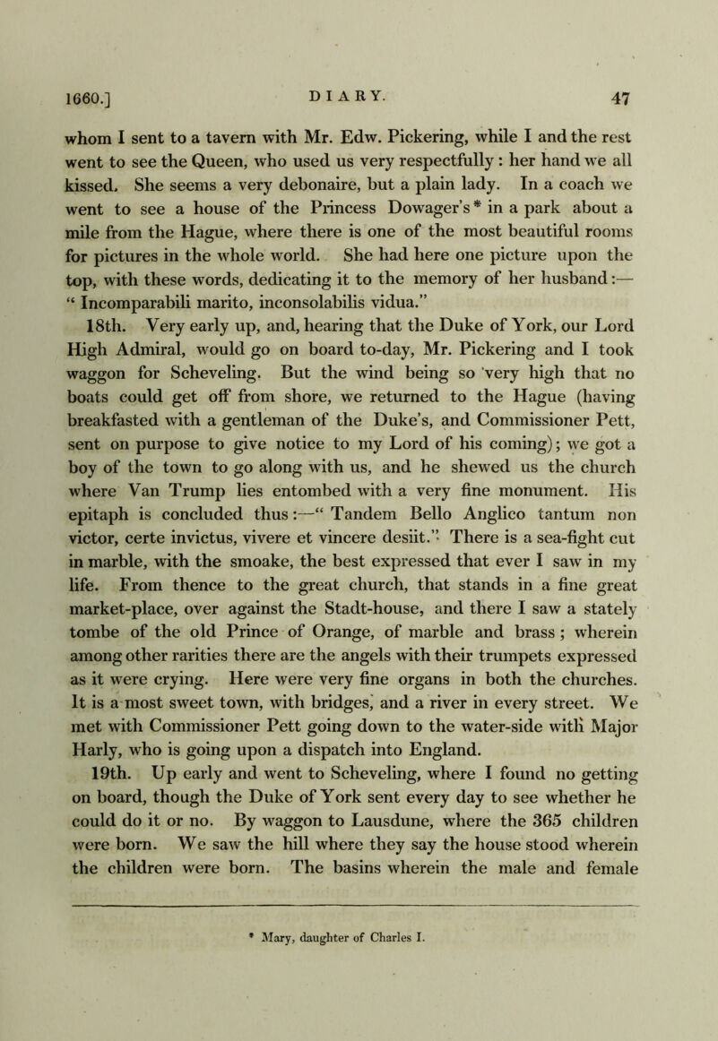 whom I sent to a tavern with Mr. Edw. Pickering, while I and the rest went to see the Queen, who used us very respectfully: her hand we all kissed. She seems a very debonaire, but a plain lady. In a coach we went to see a house of the Princess Dowager’s * in a park about a mile from the Hague, where there is one of the most beautiful rooms for pictures in the whole world. She had here one picture upon the top, with these words, dedicating it to the memory of her husband “ Incomparabili marito, inconsolabilis vidua.” 18th. Very early up, and, hearing that the Duke of York, our Lord High Admiral, would go on board to-day, Mr. Pickering and I took waggon for Scheveling. But the wind being so very high that no boats could get off from shore, we returned to the Hague (having breakfasted with a gentleman of the Duke’s, and Commissioner Pett, sent on purpose to give notice to my Lord of his coming); we got a boy of the town to go along with us, and he shewed us the church where Van Trump lies entombed with a very fine monument. His epitaph is concluded thus:—“ Tandem Bello Anglico tantum non victor, certe invictus, vivere et vincere desiit.’’ There is a sea-fight cut in marble, with the smoake, the best expressed that ever I saw in my life. From thence to the great church, that stands in a fine great market-place, over against the Stadt-house, and there I saw a stately tombe of the old Prince of Orange, of marble and brass; wherein among other rarities there are the angels with their trumpets expressed as it were crying. Here were very fine organs in both the churches. It is a most sweet town, with bridgesj and a river in every street. We met with Commissioner Pett going down to the water-side witli Major Harly, who is going upon a dispatch into England. 19th. Up early and went to Scheveling, where I found no getting on board, though the Duke of York sent every day to see whether he could do it or no. By waggon to Lausdune, where the 365 children were born. We saw the hill where they say the house stood wherein the children were born. The basins wherein the male and female * Mary, daughter of Charles I.