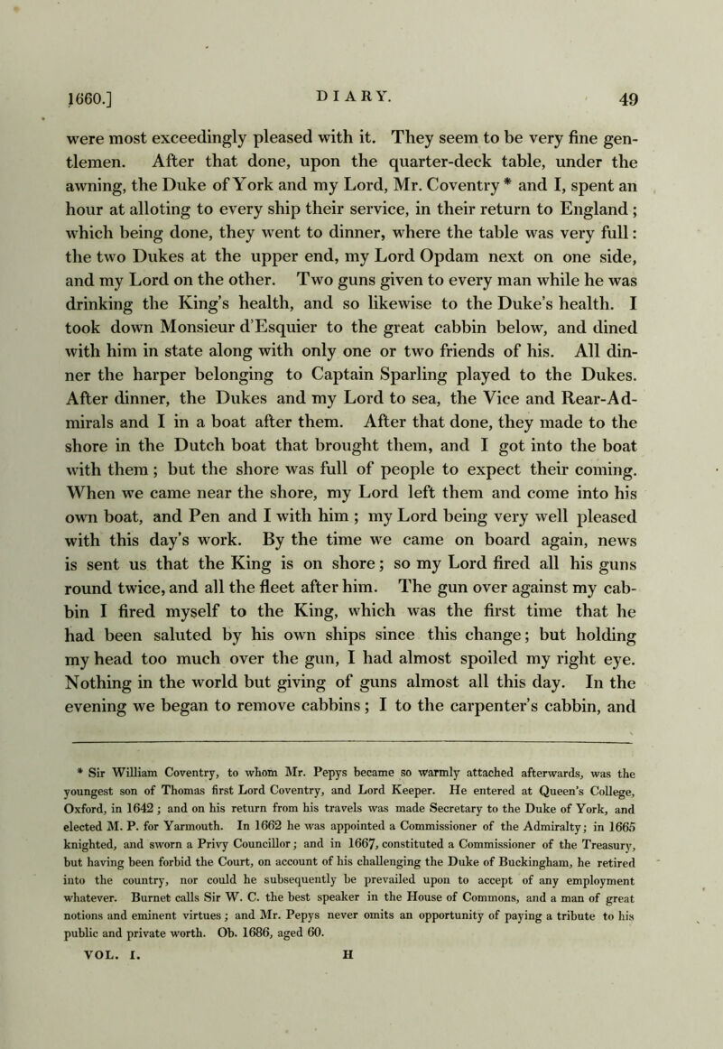 were most exceedingly pleased with it. They seem to be very fine gen- tlemen. After that done, upon the quarter-deck table, under the awning, the Duke of York and my Lord, Mr. Coventry * and I, spent an hour at alloting to every ship their service, in their return to England ; which being done, they went to dinner, where the table was very full: the two Dukes at the upper end, my Lord Opdam next on one side, and my Lord on the other. Two guns given to every man while he was drinking the King’s health, and so likewise to the Duke’s health. I took down Monsieur d’Esquier to the great cabbin below, and dined with him in state along with only one or two friends of his. All din- ner the harper belonging to Captain Sparling played to the Dukes. After dinner, the Dukes and my Lord to sea, the Vice and Rear-Ad- mirals and I in a boat after them. After that done, they made to the shore in the Dutch boat that brought them, and I got into the boat with them; but the shore was full of people to expect their coming. When we came near the shore, my Lord left them and come into his own boat, and Pen and I with him ; my Lord being very well pleased with this day’s work. By the time we came on board again, news is sent us that the King is on shore; so my Lord fired all his guns round twice, and all the fleet after him. The gun over against my cab- bin I fired myself to the King, which was the first time that he had been saluted by his own ships since this change; but holding my head too much over the gun, I had almost spoiled my right eye. Nothing in the world but giving of guns almost all this day. In the evening we began to remove cabbins; I to the carpenter’s cabbin, and * Sir William Coventry, to whom Mr. Pepys became so warmly attached afterwards, was the youngest son of Thomas first Lord Coventry, and Lord Keeper. He entered at Queen’s College, Oxford, in 1642 ; and on his return from his travels was made Secretary to the Duke of York, and elected M. P. for Yarmouth. In 1662 he was appointed a Commissioner of the Admiralty; in 1665 knighted, and sworn a Privy Councillor; and in 1667, constituted a Commissioner of the Treasury, but having been forbid the Court, on account of his challenging the Duke of Buckingham, he retired into the country, nor could he subsequently be prevailed upon to accept of any employment whatever. Burnet calls Sir W. C. the best speaker in the House of Commons, and a man of great notions and eminent virtues; and Mr. Pepys never omits an opportunity of paying a tribute to his public and private worth. Ob. 1686, aged 60. VOL. I. H