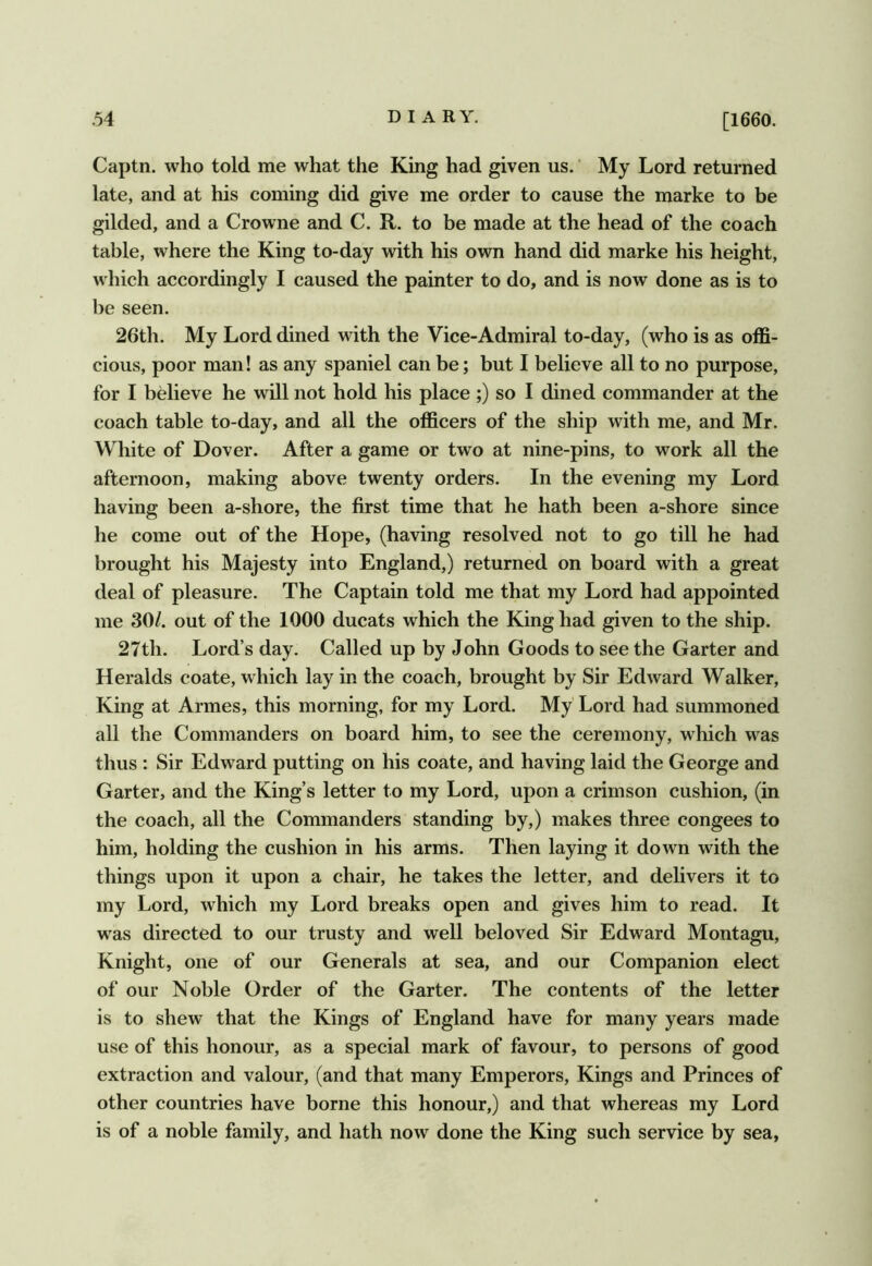 Captn. who told me what the King had given us.' My Lord returned late, and at his coming did give me order to cause the marke to be gilded, and a Crowne and C. R. to be made at the head of the coach table, where the King to-day with his own hand did marke his height, which accordingly I caused the painter to do, and is now done as is to be seen. 26th. My Lord dined with the Vice-Admiral to-day, (who is as offi- cious, poor man! as any spaniel can be; but I believe all to no purpose, for I believe he will not hold his place ;) so I dined commander at the coach table to-day, and all the officers of the ship with me, and Mr. White of Dover. After a game or two at nine-pins, to work all the afternoon, making above twenty orders. In the evening my Lord having been a-shore, the first time that he hath been a-shore since he come out of the Hope, (having resolved not to go till he had brought his Majesty into England,) returned on board with a great deal of pleasure. The Captain told me that my Lord had appointed me 30/. out of the 1000 ducats which the King had given to the ship. 27th. Lord’s day. Called up by John Goods to see the Garter and Heralds coate, which lay in the coach, brought by Sir Edward Walker, King at Armes, this morning, for my Lord. My Lord had summoned all the Commanders on board him, to see the ceremony, which was thus : Sir Edward putting on his coate, and having laid the George and Garter, and the King’s letter to my Lord, upon a crimson cushion, (in the coach, all the Commanders standing by,) makes three congees to him, holding the cushion in his arms. Then laying it down with the things upon it upon a chair, he takes the letter, and delivers it to my Lord, which my Lord breaks open and gives him to read. It was directed to our trusty and well beloved Sir Edward Montagu, Knight, one of our Generals at sea, and our Companion elect of our Noble Order of the Garter. The contents of the letter is to shew that the Kings of England have for many years made use of this honour, as a special mark of favour, to persons of good extraction and valour, (and that many Emperors, Kings and Princes of other countries have borne this honour,) and that whereas my Lord is of a noble family, and hath now done the King such service by sea,