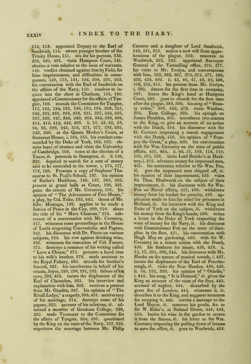 112, 113. appointed Deputy to the Earl of Sandwich, 114. sworn younger brother of the Trinity House, 131. sits for his portrait, 132, 398, 400, 401. visits Hampton Court, 141. obtains a vote relative to the issue of warrants, 146. verdict obtained against him by Field, for false imprisonment, and difficulties in conse- quence, 149, 172, 181, 184, 200, 202, 203. his conversation with the Earl of Sandwich on the affairs of the Navy, 150. resolves to in- quire into the chest at Chatham, 152, 180. appointed a Commissioner for theaffairs of Tan- gier, 160. attends the Committee for Tangier, 173, 183, 184, 185, 186, 193, 194, 208, 215, 246, 251, 266, 294, 318, 325, 327, 334, 335, 337, 339, 347, 348, 349, 363, 384, 390, 406, 414, 418, 419, 442, 469. ii. 15, 42, 52, 53, 94, 95, 229, 245, 258, 271, 277, 292, 293, 343, 346. at the Queen Mother’s Court, at Somerset House, i. 164, 165. his conductcom- mended by the Duke of York, 168, 169. ob- tains leave of absence and visits the University of Cambridge, 169. votes at the election of a Taxor, z5. proceeds to Brampton, ib. ii. 136, 232. deputed to search for a sum of money said to be concealed in the tower, i. 174, 177, 178,180. Presents a copy of Stephens’The- saurus to St. Paul’s School, 187. his opinion of Butler’s Hudibras, 189, 197, 265, 266. present at grand balls at Court, 190, 481. gains the esteem of Mr. Coventry, 191. his opinion of “ The Adventures of Five Hours,” a play, by Col. Tuke, 193, 442. threat of Mr. Edw. Montagu, 199. applies to be made a Justice of Peace in the City, 209, 210. alters the title of his “ Mare Clausum,” 212. sub- stance of a conversation with Mr. Coventry, 217. witnesses some proceedings in the House of Lords respecting Conventicles and Papists, 242. his discourse with Dr. Pierce on various subjects, 244. his vow against drinking wine, 256. witnesses the execution of Col. Turner, 275. destroys a romance of his writing called “ Love a Cheate,” 275. presents a laced coat to his wife’s brother, 278. made assistant to the Royal Fishery, 285. attends his brother’s funeral, 287. his interference in behalf of his cousin, Joyce, 289, 290, 291, 292. failure ofhis eyes, 293, 468. incurs the displeasure of the Earl of Clarendon, 301. his interview and explanation with him, 302. receives a present from Mr. Gauden, 307. his opinion of “ The Rivall Ladys,” a tragedy, 308,431. anniversary • of his marriage, 314. destroys some of his papers, 323. account of his relations, tfi. ad- mitted a member of Gresham College, 330, 332. made Treasurer to the Committee for the affairs of Tangier, 334, 335. questioned by the King on the state of the Navy, 337, 338. negotiates the marriage between Mr. Philip Carteret and a daughter of Lord Sandwich, 348, 351, 353. makes a new will from appre- hensions of the plague, 359. removes to Woolwich, 362, 363. appointed Surveyor General of the Victualling office, 376, 377. his visits to Mr. Evelyn, and conversations with him, 339, 366, 367, 372, 373, 377, 380, 403, 438, 492. ii. 45, 46, 47, 48, 62, 108, 109, 265, 315. his present from Mr. Evelyn, i. 380. dances for the first time in company, 387. kisses the King’s hand at Hampton Court, 389. goes to church for the first time after the plague, 389, 390. his song of “ Beau- ty retire,” 393, 442, 478. visits Windsor, 394. Eton College, 395. his epitaph on James Houblon, 405. introduces two seamen to the King, to give an account of an action with the Dutch, 410. his discourse with Sir G. Carteret respecting a recent engagement with the Dutch, 416. his opinion of “ Pom- pey the Great,” a play, 420. his conversation with Sir Wm. Coventry on the state of public affairs, 421, 464. ii. 40, 57, 109, 118, 119, 120, 165, 166. visits Lord Brooke’s at Hack- ney, i. 423. advances money for impressed men, 425. his sentiments relative to Sir Wm. Pen, ib. gets the impressed men shipped off, ib. his opinion of their impressment, 426. visits Sir Thos. Bludworth on the subject of their impressment, ib. his discourse with Sir Wm. Pen on Naval affairs, 427, 428. withdraws money from his banker for security, 429. ap- plication made to him for relief for prisoners in Holland, ib. his interview with the King and Duke of York on the subject, ib. withdraws his money from the King’s hands, 430. writes a letter to the Duke of York respecting the want of money for the Navy, ib. his discourse with Commissioner Pett on the state of disci- pline in the fleet, 431. his conversation with Hugh May on gardening, 432. with Sir W. Coventry on a recent action with the Dutch, 435. his fondness for music, 436, 478. ii. 13, 17, 201, 202, 244. his discourse with Mr, Hooke on the nature of musical sounds, i. 437. incurs the displeasure of the Earl of Peterbo- rough, ib. visits the Bear Garden, 438, 439. ii. 58, 125, 329. his opinion of “ Othello,” i. 442. his song, “ It is Decreed,” ib. gives the King an account of the state of the fleet, 443. accused of neglect, 444. disturbed by the great fire of London, 445. witnesses it, ib. describes it to the King, and suggests measures for stopping it, 446. carries a message to the Lord Mayor, ib. removes his goods, &c. to Sir W. Rider’s, at Bethnal Green, 448, 449, 450. buries his wine in the garden to secure it from the flames, ib. his letter to Sir Wm. Coventry respecting the pulling down of houses to save the office, ib. goes to Woolwich, 452. '.4