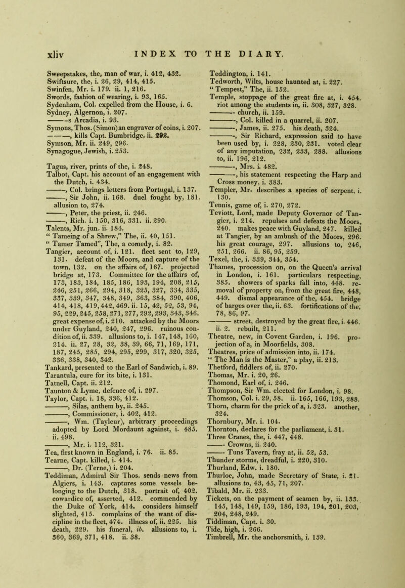 Sweepstakes, the, man of war, i. 412, 432. Swiftsure, the, i. 26, 29, 414, 415. Swinfen, Mr. i. 179. ii. 1, 216. Swords, fashion of wearing, i. 93, 165. Sydenham, Col. expelled from the House, i. 6. Sydney, Algernon, i. 207. s Arcadia, i. 93. Symons, Thos. (Simon) an engraver of coins, i. 207. , kills Capt. Bumbridge, ii. 292. Symson, Mr. ii. 249, 296. Synagogue, Jewish, i. 253. Tagus, river, prints of the, i. 248. Talbot, Capt. his account of an engagement with the Dutch, i. 434. , Col. brings letters from Portugal, i. 137. , Sir John, ii. 168. duel fought by, 181. allusion to, 274. , Peter, the priest, ii. 246. , Rich. i. 150, 316, 331. ii. 290. Talents, Mr. jun. ii. 184. “ Tameing of a Shrew, The, ii. 40, 151. “ Tamer Tamed”, The, a comedy, i. 82. Tangier, account of, i. 121. fleet sent to, 129, 131. defeat of the Moors, and capture of the town, 132. on the affairs of, 167. projected bridge at, 173. Committee for the affairs of, 173, 183, 184, 185, 186, 193, 194, 208, 215, 246, 251, 266, 294, 318, 325, 327, 334, 335, 337, 339, 347, 348, 349, 363, 384, 390, 406, 414, 418, 419,442, 469. ii. 15, 42, 52, 53, 94, 95, 229,245, 258,271,277, 292,293, 343, 346. great expense of, i. 210. attacked by the Moors under Guyland, 240, 247, 296. ruinous con- dition of, ii. 339. allusions to, i. 147,148, 160, 214. ii. 27, 28, 32, 38, 39, 66, 71, 169, 171, 187, 245, 285, 294, 295, 299, 317, 320, 325, 336, 338, 340, 342. Tankard, presented to the Earl of Sandwich, i. 89. Tarantula, cure for its bite, i. 131. Tatnell, Capt. ii. 212. Taunton & Lyme, defence of, i. 297. Taylor, Capt. i. 18, 336, 412. , Silas, anthem by, ii. 245. , Commissioner, i. 402, 412. ■, Wm. (Tayleur), arbitrary proceedings adopted by Lord Mordaunt against, i. 485. ii. 498. , Mr. i. 112, 321. Tea, first known in England, i. 76. ii. 85. Tearne, Capt. killed, i. 414. , Dr. (Terne,) i. 204. Teddiman, Admiral Sir Thos. sends news from Algiers, i. 143. captures some vessels be- longing to the Dutch, 318. portrait of, 402. cowardice of, asserted, 412. commended by the Duke of York, 414. considers himself slighted, 415. complains of the want of dis- cipline in the fleet, 474. illness of, ii. 225. his death, 229. his funeral, ib, allusions to, i. 360, 369, 371, 418. ii. 38. Teddington, i. 141. Ted worth, Wilts, house haunted at, i. 227. “ Tempest,” The, ii. 152. Temple, stoppage of the great fire at, i. 454. riot among the students in, ii. 308, 327, 328. — church, ii. 159. , Col. killed in a quarrel, ii. 207. , James, ii. 275. his death, 324. , Sir Richard, expression said to have been used by, i. 228, 230, 231. voted clear of any imputation, 232, 233, 288. allusions to, ii. 196, 212. , Mrs. i. 482'. , his statement respecting the Harp and Cross money, i. 383. Templer, Mr. describes a species of serpent, i. 130. Tennis, game of, i. 270, 272. Teviott, Lord, made Deputy Governor of Tan- gier, i. 214. repulses and defeats the Moors, 240. makes peace with Guyland, 247. killed at Tangier, by an ambush of the Moors, 296. his great courage, 297. allusions to, 246, 251, 266. ii. 86, 95, 259. Texel, the, i. 339, 344, 354. Thames, procession on, on the Queen’s arrival in London, i. 161. particulars respecting, 385. showers of sparks fall into, 448. re- moval of property on, from the great fire, 448, 449. dismal appearance of the, 454. bridge of barges over the, ii. 63. fortifications of the, 78, 86, 97. street, destroyed by the great fire, i. 446. ii. 2. rebuilt, 211. Theatre, new, in Covent Garden, i. 196. pro- jection of a, in Moorfields, 308. Theatres, price of admission into, ii. 174. “ The Man is the Master, a play, ii. 213. Thetford, fiddlers of, ii. 270. Thomas, Mr. i. 20, 26. Thomond, Earl of) i. 246. Thompson, Sir Wm. elected for London, i. 98. Thomson, Col. i. 29, 58. ii. 165, 166, 193, 288. Thorn, charm for the prick of a, i. 323. another, 324. Thornbury, Mr. i. 104. Thornton, declares for the parliament, i. 31. Three Cranes, the, i. 447, 448. Crowns, ii. 240. Tuns Tavern, fray at, ii. 52, 53. Thunderstorms, dreadful, i. 220,310. Thurland, Edw. i. 180. Thurloe, John, made Secretary of State, i. 21. allusions to, 43, 45, 71, 207. Tibald, Mr. ii. 233. Tickets, on the payment of seamen by, ii. 133. 145, 148, 149, 159, 186, 193, 194, 201, 203,' 204, 248, 249. Tiddiman, Capt. i. 30. Tide, high, i. 266. Timbrell, Mr. the anchorsmith, i. 139.