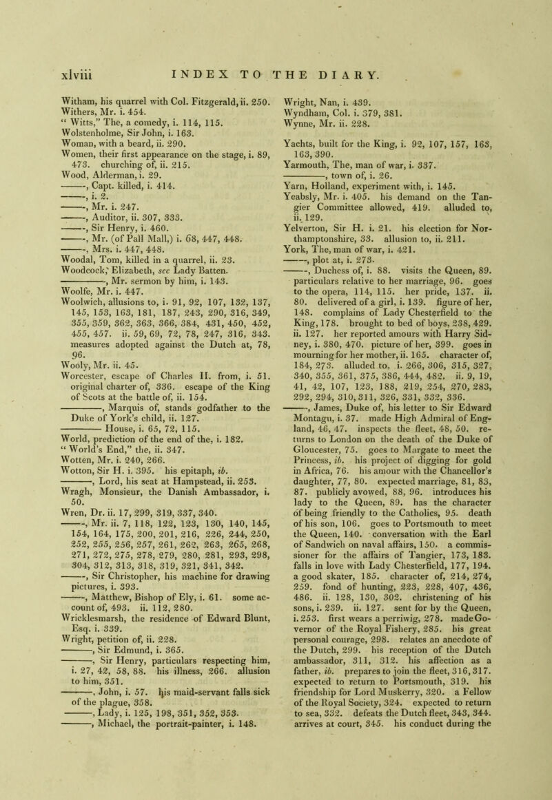 Witham, his quarrel with Col. Fitzgerald, ii. 250. Withers, Mr. i. 454. “ Witts,” The, a comedy, i. 114, 115. Wolstenholme, Sir John, i. 163. Woman, with a beard, ii. 290. Women, their first appearance on the stage, i. 89, 473. churching of, ii. 215. Wood, Alderman, i. 29. , Capt. killed, i. 414. , i. 2. , Mr. i. 247. , Auditor, ii. 307, 333. , Sir Henry, i. 460. , Mr. (of Pall Mall,) i. 68, 447, 448. , Mrs. i. 447, 448. Woodal, Tom, killed in a quarrel, ii. 23. Woodcock,'Elizabeth, sec Lady Batten. , Mr. sermon by him, i. 143. Woolfe, Mr. i. 447. Woolwich, allusions to, i. 91, 92, 107, 132, 137, 145, 153, 163, 181, 187, 243, 290, 316, 349, 355, 359, 362, 363, 366, 384, 431, 450, 452, 455, 457. ii. 59, 69, 72, 78, 247, 316, 343. measures adopted against the Dutch at, 78, 96. Wooly, Mr. ii. 45. Worcester, escape of Charles II. from, i. 51. original charter of, 336. escape of the King of Scots at the battle of, ii. 154. , Marquis of, stands godfather to the Duke of York’s child, ii. 127. House, i. 65, 72, 115. World, prediction of the end of the, i. 182. “ World’s End,” the, ii. 347. Wotten, Mr. i. 240, 266. Wotton, Sir H. i, 395. his epitaph, ib, , Lord, his seat at Hampstead, ii. 253. Wragh, Monsieur, the Danish Ambassador, i. 50. Wren, Dr. ii. 17, 299, 319, 337, 340. , Mr. ii. 7, 118, 122, 123, 130, 140, 145, 154, 164, 175, 200, 201, 216, 226, 244, 250, 252, 255, 256, 257, 261, 262, 263, 265, 268, 271, 272, 275, 278, 279, 280, 281, 293, 298, 304, 312, 313, 318, 319, 321, 341, 342. , Sir Christopher, his machine for drawing pictures, i. 393. , Matthew, Bishop of Ely, i. 61. some ac- count of, 493. ii. 112, 280. Wricklesmarsh, the residence of Edward Blunt, Esq. i. 339. Wright, petition of, ii. 228. , Sir Edmund, i. 365. , Sir Henry, particulars respecting him, i. 27, 42, 58, 88. his illness, 266. allusion to him, 351. , John, i. 57. ^is maid-servant falls sick of the plague, 358. , Lady, i. 125, 198, 351, 352, 353. , Michael, the portrait-painter, i. 148. Wright, Nan, i. 439. Wyndham, Col. i. 379, 381. Wynne, Mr. ii. 228. Yachts, built for the King, i. 92, 107, 157, 163, 163,390. Yarmouth, The, man of war, i. 337. , town of, i. 26. Yarn, Holland, experiment with, i. 145. Yeabsly, Mr. i. 405. his demand on the Tan- gier Committee allowed, 419. alluded to, ii..l29. Yelverton, Sir H. i. 21. his election for Nor- thamptonshire, 33. allusion to, ii. 211. York, The, man of war, i. 421. , plot at, i. 273. , Duchess of, i. 88. visits the Queen, 89. particulars relative to her marriage, 96. goes to the opera, 114, 115. her pride, 137. ii. 80. delivered of a girl, i. 139. figure of her, 148. complains of Lady Chesterfield to the King, 178. brought to bed of boys, 238, 429. ii. 127. her reported amours with Harry Sid- ney, i. 380, 470. picture of her, 399. goes in mourning for her mother, ii. 165. character of, 184, 273. alluded to, i. 266, 306, 315, 327, 340, 355, 361, 375, 386, 444, 482. ii. 9, 19, 41, 42, 107, 123, 188, 219, 254, 270, 283, 292, 294, 310,311, 326, 331, 332, 336. , James, Duke of, his letter to Sir Edward Montagu, i. 37. made High Admiral of Eng- land, 46, 47. inspects the fleet, 48, 50. re- turns to London on the death of the Duke of Gloucester, 75. goes to Margate to meet the Princess, ib. his project of digging for gold in Africa, 76. his amour with the Chancellor’s daughter, 77, 80. expected marriage, 81, 83, 87. publicly avowed, 88, 96. introduces his lady to the Queen, 89. has the character of being friendly to the Catholics, 95. death of his son, 106. goes to Portsmouth to meet the Queen, 140. conversation with the Earl of Sandwich on naval affairs, 150. a commis- sioner for the affairs of Tangier, 173, 183. falls in love with Lady Chesterfield, 177, 194. a good skater, 185. character of, 214, 274, 259. fond of hunting, 223, 228, 407, 436, 486. ii. 128, 130, 302. christening of his sons, i. 239. ii. 127. sent for by the Queen, i.253. first wears a perriwig, 278. madeGo- vernor of the Royal Fishery, 285. his great personal courage, 298. relates an anecdote of the Dutch, 299. his reception of the Dutch ambassador, 311, 312. his affection as a father, ib. prepares to join the fleet, 316,317. expected to return to Portsmouth, 319. his friendship for Lord Muskerry, 320. a Fellow of the Royal Society, 324. expected to return to sea, 332. defeats the Dutch fleet, 343, 344. arrives at court, 345. his conduct during the