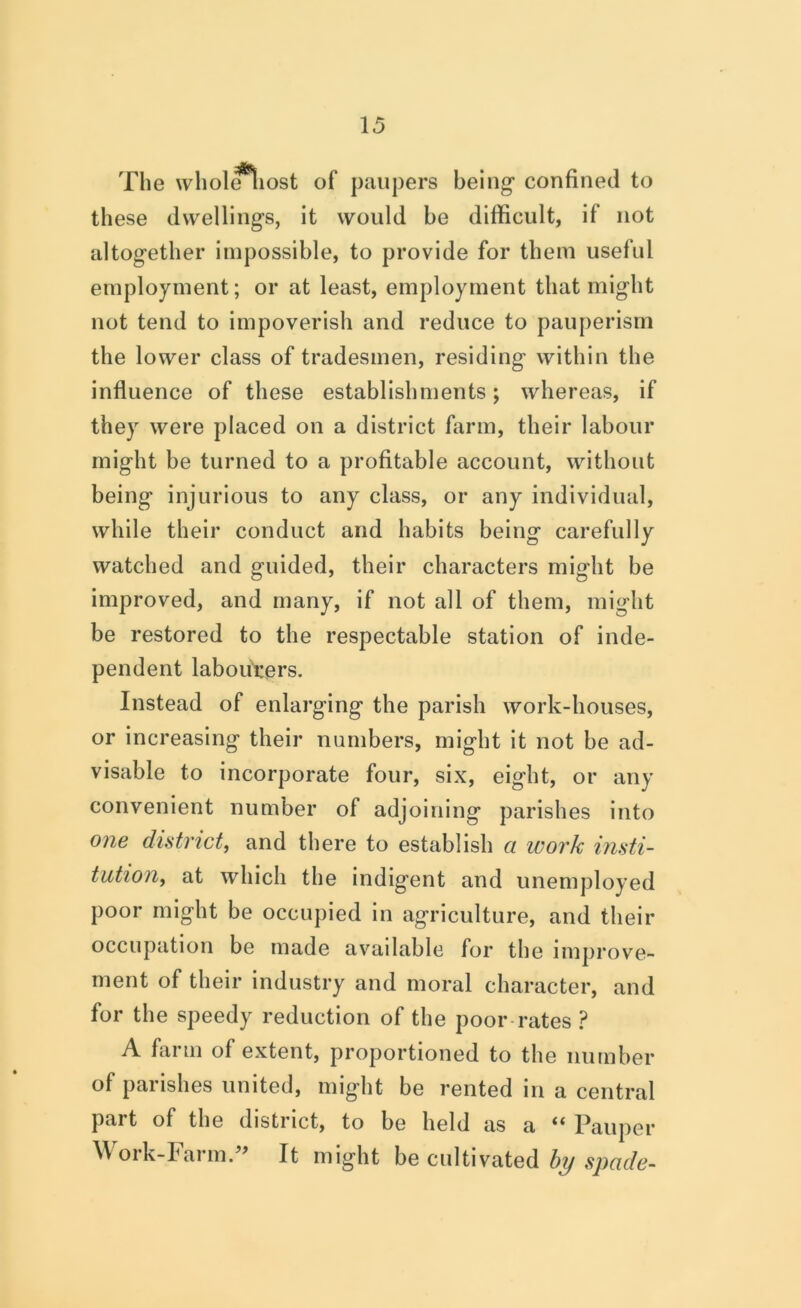The whol^iost of paupers being* confined to these dwelling’s, it would he difficult, if not altogether impossible, to provide for them useful employment; or at least, employment that might not tend to impoverish and reduce to pauperism the lower class of tradesmen, residing within the influence of these establishments; whereas, if they were placed on a district farm, their labour might be turned to a profitable account, without being injurious to any class, or any individual, while their conduct and habits being carefully watched and guided, their characters might be improved, and many, if not all of them, might be restored to the respectable station of inde- pendent labourers. Instead of enlarging the parish work-houses, or increasing their numbers, might it not be ad- visable to incorporate four, six, eight, or any convenient number of adjoining parishes into one district, and there to establish a work insti- tution, at which the indigent and unemployed poor might be occupied in agriculture, and their occupation be made available for the improve- ment of their industry and moral character, and for the speedy reduction of the poor rates A farm of extent, proportioned to the number of parishes united, might be rented in a central part of the district, to be held as a ** l^auper Mork-Iarm.^' It might be cultivated