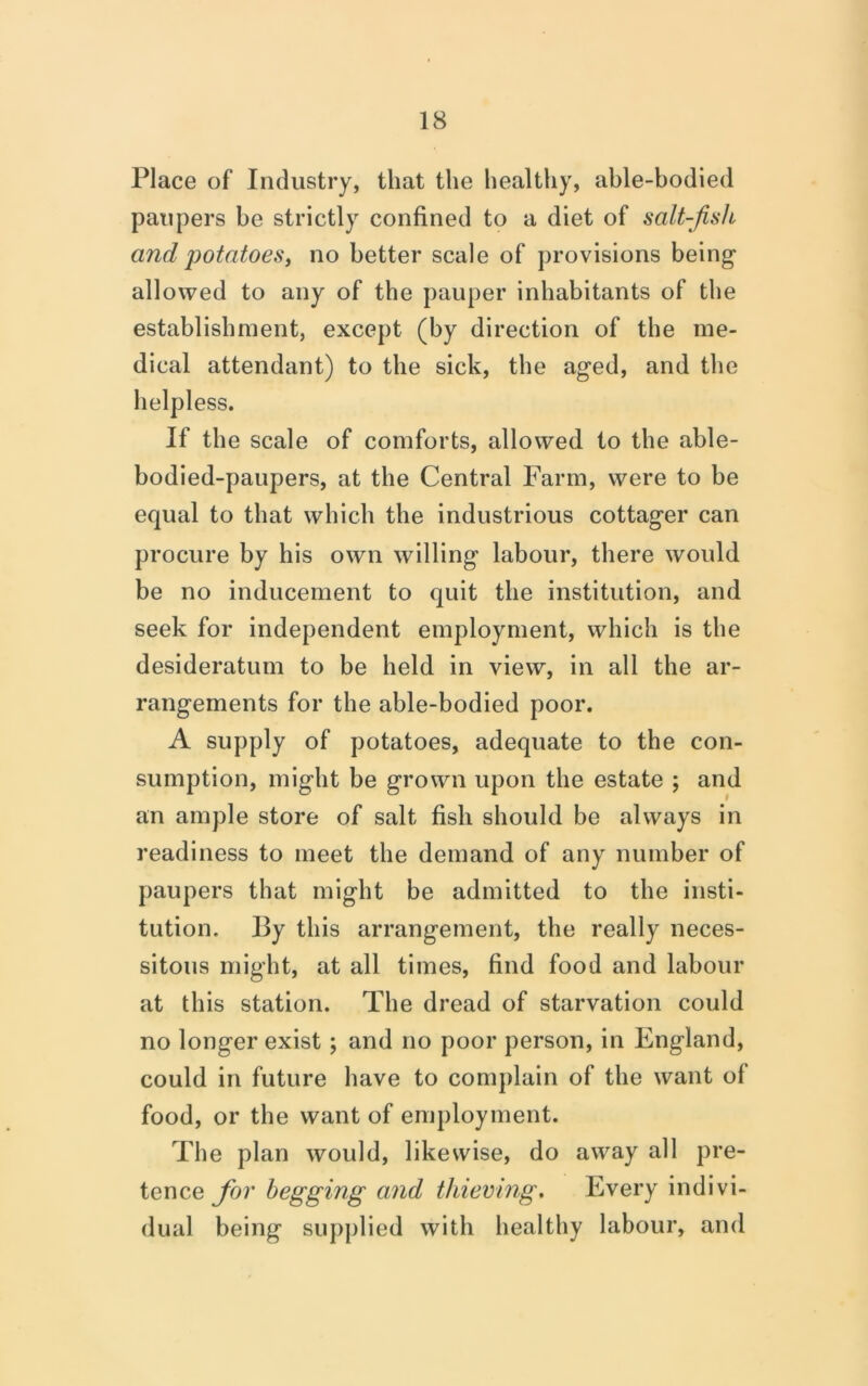 Place of Industry, that the healthy, able-bodied paupers be strictly confined to a diet of salt-fish and potatoesi no better scale of provisions being allowed to any of the pauper inhabitants of the establishment, except (by direction of the me- dical attendant) to the sick, the aged, and the helpless. If the scale of comforts, allowed to the able- bodied-paupers, at the Central Farm, were to be equal to that which the industrious cottager can procure by his own willing labour, there would be no inducement to quit the institution, and seek for independent employment, which is the desideratum to be held in view, in all the ar- rangements for the able-bodied poor. A supply of potatoes, adequate to the con- sumption, might be grown upon the estate ; and an ample store of salt fish should be always in readiness to meet the demand of any number of paupers that might be admitted to the insti- tution. By this arrangement, the really neces- sitous might, at all times, find food and labour at this station. The dread of starvation could no longer exist; and no poor person, in England, could in future have to complain of the want of food, or the want of employment. The plan would, likewise, do away all pre- tence yb?' begging and thieving. Every indivi- dual being supplied with healthy labour, and