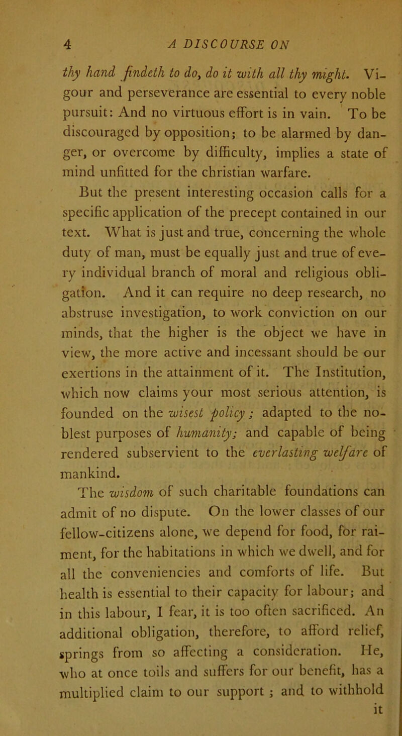 thy hand findeth to do, do it with all thy might. Vi- gour and perseverance are essential to every noble pursuit: And no virtuous effort is in vain. To be discouraged by opposition; to be alarmed by dan- ger, or overcome by difficulty, implies a state of mind unfitted for the Christian warfare. But the present interesting occasion calls for a specific application of the precept contained in our text. What is just and true, concerning the whole duty of man, must be equally just and true of eve- ry individual branch of moral and religious obli- gation. And it can require no deep research, no abstruse investigation, to work conviction on our minds, that the higher is the object we have in view, the more active and incessant should be our exertions in the attainment of it. The Institution, which now claims your most serious attention, is founded on the wisest policy; adapted to the no- blest purposes of humanity; and capable of being rendered subservient to the everlasting welfare of mankind. The wisdom of such charitable foundations can admit of no dispute. On the lower classes of our fellow-citizens alone, we depend for food, for rai- ment, for the habitations in which we dwell, and for all the conveniencies and comforts of life. But health is essential to their capacity for labour; and in this labour, I fear, it is too often sacrificed. An additional obligation, therefore, to afford relief, springs from so affecting a consideration. He, who at once toils and suffers for our benefit, has a multiplied claim to our support ; and to withhold it