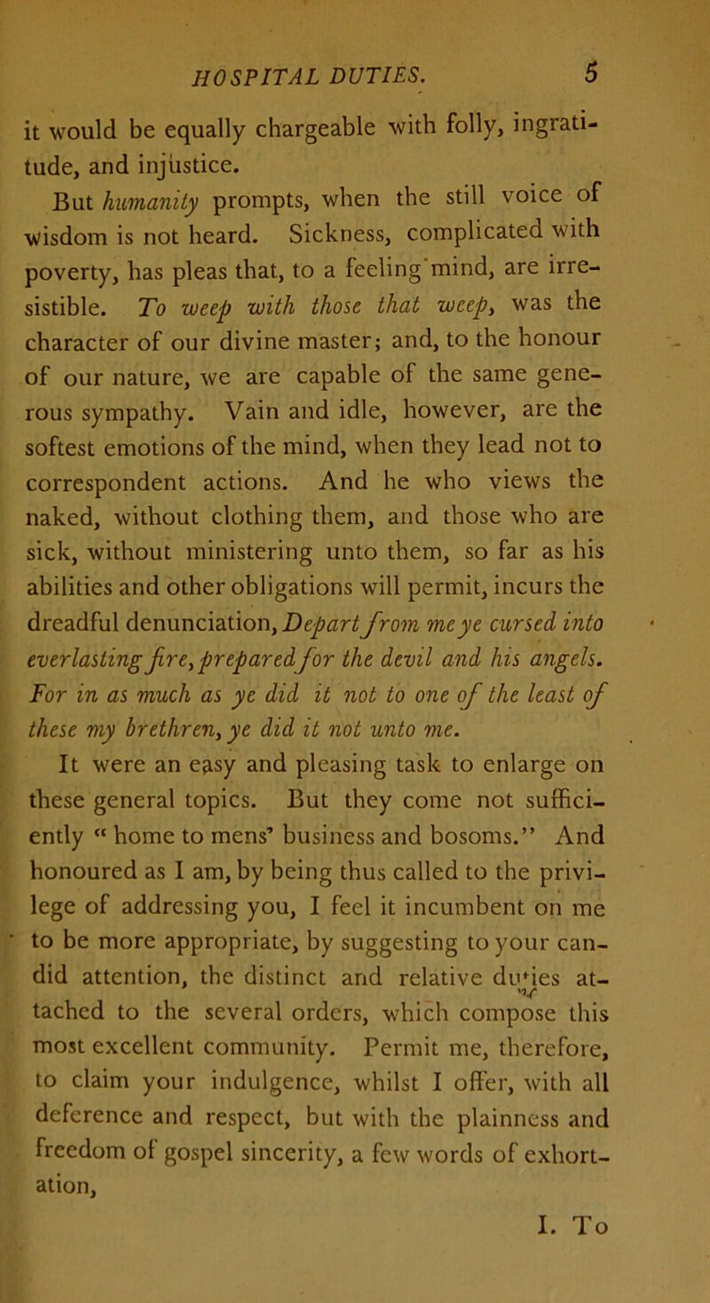 it would be equally chargeable with folly, ingrati- tude, and injustice. But humanity prompts, when the still voice of wisdom is not heard. Sickness, complicated with poverty, has pleas that, to a feeling mind, are irre- sistible. To weep with those that weepy was the character of our divine master; and, to the honour of our nature, we are capable of the same gene- rous sympathy. Vain and idle, however, are the softest emotions of the mind, when they lead not to correspondent actions. And he who views the naked, without clothing them, and those who are sick, without ministering unto them, so far as his abilities and other obligations will permit, incurs the dreadful denunciation, Depart from me ye cursed into everlasting fire,prepared for the devil and his angels. For in as much as ye did it not to one of the least of these my brethren, ye did it not unto me. It were an easy and pleasing task to enlarge on these general topics. But they come not suffici- ently « home to mens’ business and bosoms.” And honoured as I am, by being thus called to the privi- lege of addressing you, I feel it incumbent on me to be more appropriate, by suggesting to your can- did attention, the distinct and relative dudes at- 'V tachcd to the several orders, which compose this most excellent community. Permit me, therefore, to claim your indulgence, whilst I offer, with all deference and respect, but with the plainness and freedom ol gospel sincerity, a few words of exhort- ation. I. To
