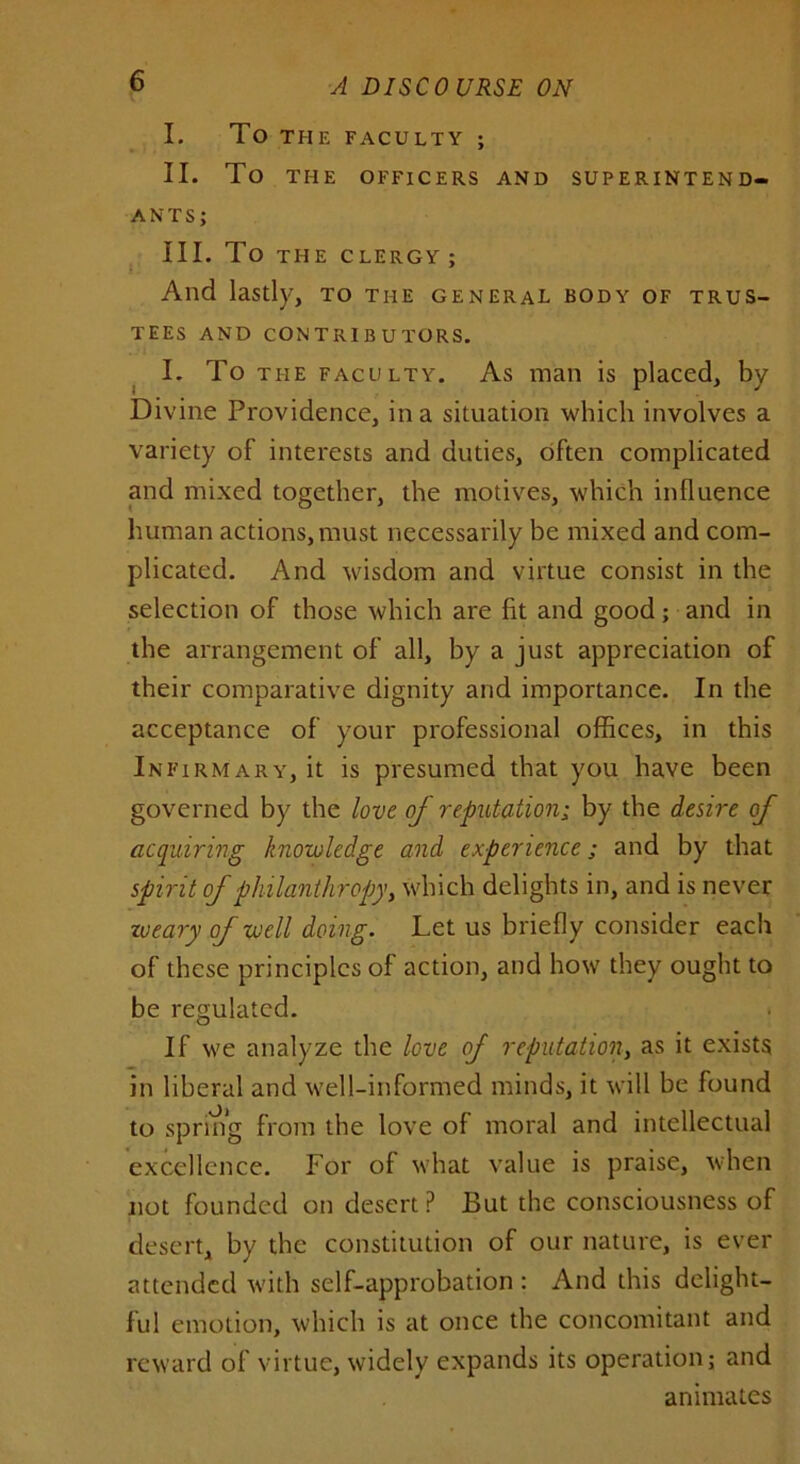 I. To THE FACULTY ; II. To THE OFFICERS AND SUPERINTEND- ANTS; III. To THE CLERGY; And lastly, to the general body of trus- tees AND CONTRIBUTORS. I. To the faculty. As man is placed, by Divine Providence, in a situation which involves a variety of interests and duties, often complicated and mixed together, the motives, which influence human actions, must necessarily be mixed and com- plicated. And wisdom and virtue consist in the selection of those which are fit and good; and in the arrangement of all, by a just appreciation of their comparative dignity and importance. In the acceptance of your professional offices, in this Infirmary, it is presumed that you have been governed by the love of reputation; by the desire of acquiring knowledge and experience; and by that spirit of philanthropy, which delights in, and is never zoeary of well doing. Let us briefly consider each of these principles of action, and how they ought to be regulated. If we analyze the love of reputation, as it exists in liberal and well-informed minds, it will be found to spring from the love of moral and intellectual excellence. For of what value is praise, when not founded on desert P But the consciousness of desert, by the constitution of our nature, is ever attended with self-approbation : And this delight- ful emotion, which is at once the concomitant and reward of virtue, widely expands its operation; and animates