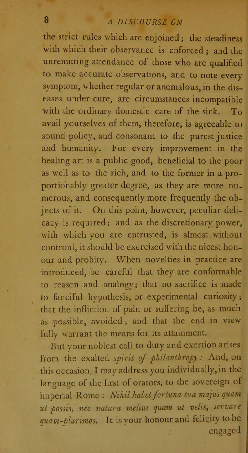 the strict rules which are enjoined; the steadiness with which their observance is enforced ; and the unremitting attendance of those who are qualified to make accurate observations, and to note every symptom, whether regular or anomalous, in the dis- eases under cure, are circumstances incompatible with the ordinary domestic care of the sick. To avail yourselves of them, therefore, is agreeable to sound policy, and consonant to the purest justice and humanity. For every improvement in the healing art is a public good, beneficial to the poor as well as to the rich, and to the former in a pro- portionably greater degree, as they are more nu- merous, and consequently more frequently the ob- jects of it. On this point, however, peculiar deli- cacy is required; and as the discretionary power, with which you are entrusted, is almost without controul, it should be exercised with the nicest hon- our and probity. When novelties in practice are introduced, be careful that they are conformable to reason and analogy; that no sacrifice is made to fanciful hypothesis, or experimental curiosity; that the infliction of pain or suffering be, as much as possible, avoided ; and that the end in view fully warrant the means for its attainment. But your noblest call to duty and exertion arises from the exalted spirit of philanthropy: And, on this occasion, I may address you individually, in the language of the first of orators, to the sovereign of imperial Rome : Nihil habet fortuna tua majus quam ut possis, nec natura melius quam ut veils, scrvare quam-plurimos. It is your honour and felicity to be engaged