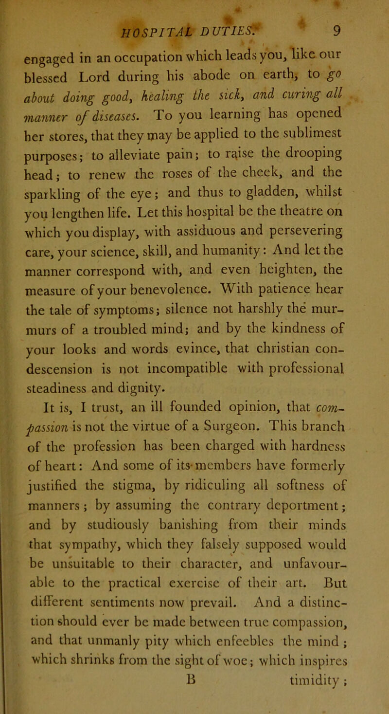engaged in an occupation which leads you, like our blessed Lord during his abode on earth, to go about doing goody healing the sick, and curing all manner of diseases. To you learning has opened her stores, that they may be applied to the sublimest purposes; to alleviate pain; to rgise the drooping head; to renew the roses of the cheek, and the sparkling of the eye; and thus to gladden, whilst you lengthen life. Let this hospital be the theatre on which you display, with assiduous and persevering care, your science, skill, and humanity: And let the manner correspond with, and even heighten, the measure of your benevolence. With patience hear the tale of symptoms; silence not harshly the mur- murs of a troubled mind; and by the kindness of your looks and words evince, that Christian con- descension is not incompatible with professional steadiness and dignity. It is, I trust, an ill founded opinion, that com- passion is not the virtue of a Surgeon. This branch of the profession has been charged with hardness of heart: And some of its-members have formerly justified the stigma, by ridiculing all softness of manners; by assuming the contrary deportment; and by studiously banishing from their minds that sympathy, which they falsely supposed would be unsuitable to their character, and unfavour- able to the practical exercise of their art. But different sentiments now prevail. And a distinc- tion should ever be made between true compassion, and that unmanly pity which enfeebles the mind ; which shrinks from the sight of woe; which inspires B timidity;