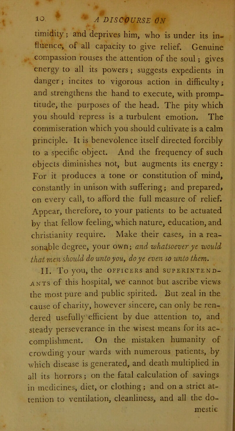 i ^ 'm ^ % timidity; and deprives him, who is under its in- fluence, of all capacity to give relief. Genuine compassion rouses the attention of the soul; gives energy to all its powers; suggests expedients in danger; incites to vigorous action in difficulty; and strengthens the hand to execute, with promp- titude, the purposes of the head. The pity which you should repress is a turbulent emotion. The commiseration which you should cultivate is a calm principle. It is benevolence itself directed forcibly to a specific object. And the frequency of such objects diminishes not, but augments its energy: For it produces a tone or constitution of mind, constantly in unison with suffering; and prepared, on every call, to afford the full measure of relief. Appear, therefore, to your patients to be actuated by that fellow feeling, which nature, education, and Christianity require. Make their cases, in a rea- sonable degree, your own; and whatsoever ye would that men should do unto you, do ye even so unto them. II. To you, the officers and superintend- ents of this hospital, we cannot but ascribe view’s the most pure and public spirited. But zeal in the cause of charity, however sincere, can only be ren- dered usefully efficient by due attention to, and steady perseverance in the wisest means for its ac- complishment. On the mistaken humanity of crowding your wards with numerous patients, by which disease is generated, and death multiplied in all its horrors; on the fatal calculation of savings in medicines, diet, or clothing; and on a strict at- tention to ventilation, cleanliness, and all the do- mestic