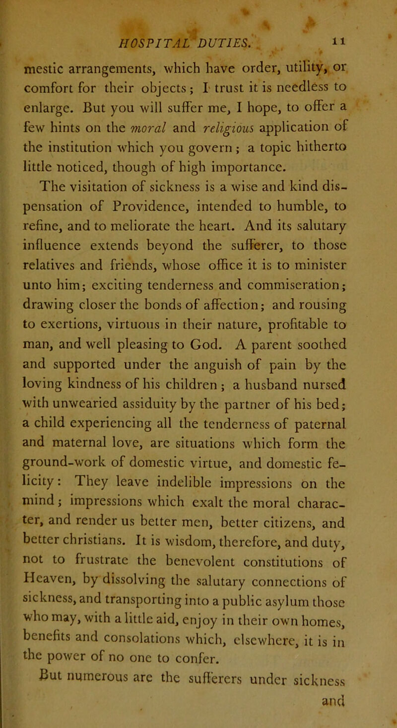 mestic arrangements, which have order, utility, or comfort for their objects; I trust it is needless to enlarge. But you will suffer me, I hope, to offer a few hints on the moral and religious application of the institution which you govern; a topic hitherto little noticed, though of high importance. The visitation of sickness is a wise and kind dis- pensation of Providence, intended to humble, to refine, and to meliorate the heart. And its salutary influence extends beyond the sufferer, to those relatives and friends, whose office it is to minister unto him; exciting tenderness and commiseration; drawing closer the bonds of affection; and rousing to exertions, virtuous in their nature, profitable to man, and well pleasing to God. A parent soothed and supported under the anguish of pain by the loving kindness of his children ; a husband nursed with unwearied assiduity by the partner of his bed; a child experiencing all the tenderness of paternal and maternal love, are situations which form the ground-work of domestic virtue, and domestic fe- licity : They leave indelible impressions on the mind; impressions which exalt the moral charac- ter, and render us belter men, better citizens, and better Christians. It is wisdom, therefore, and duty, not to frustrate the benevolent constitutions of Heaven, by dissolving the salutary connections of sickness, and transporting into a public asylum those who may, with a little aid, enjoy in their own homes, benefits and consolations which, elsewhere, it is in the power of no one to confer. But numerous are the sufferers under sickness