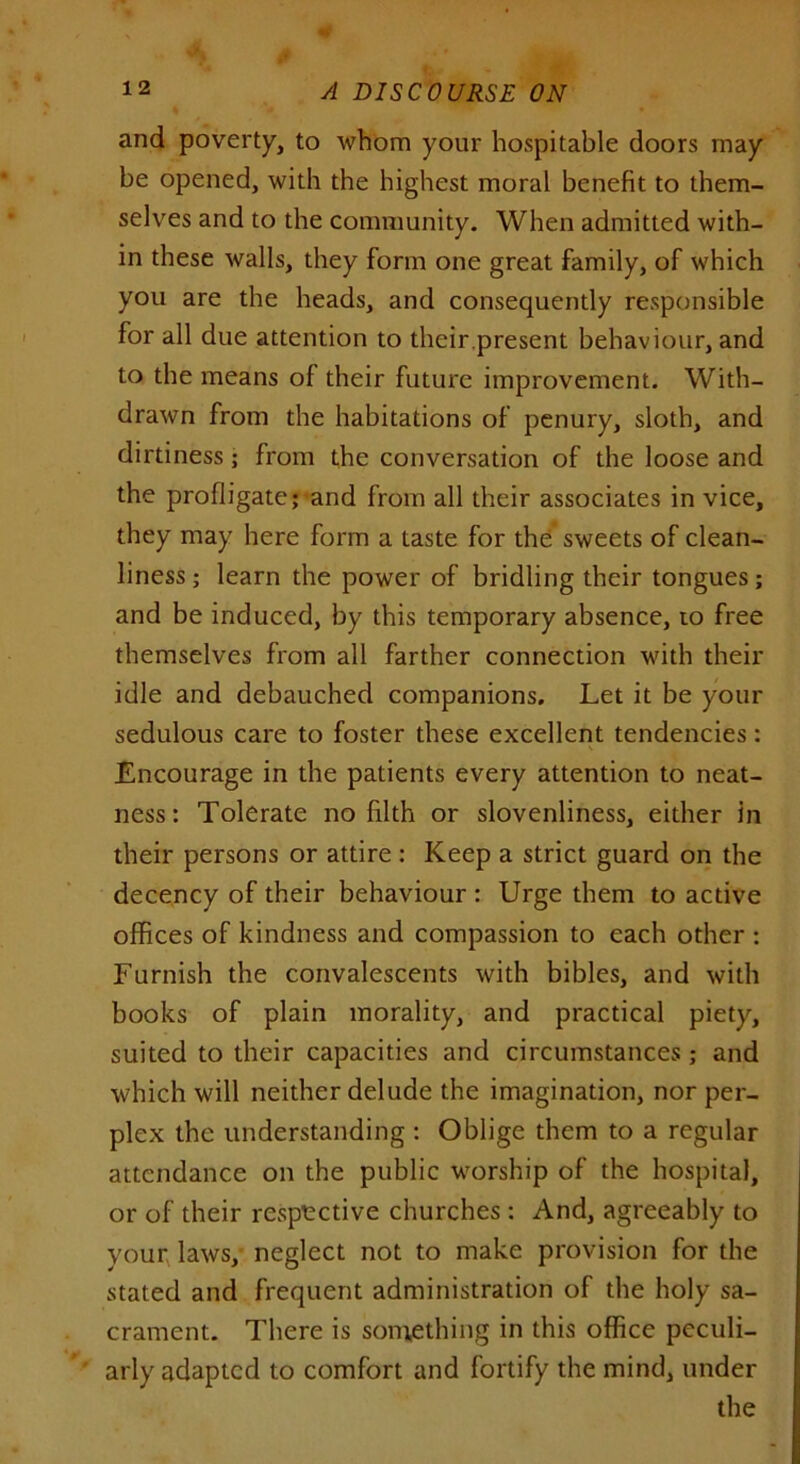 and poverty, to whom your hospitable doors may be opened, with the highest moral benefit to them- selves and to the community. When admitted with- in these walls, they form one great family, of which you are the heads, and consequently responsible for all due attention to their.present behaviour, and to the means of their future improvement. With- drawn from the habitations of penury, sloth, and dirtiness; from the conversation of the loose and the profligate; and from all their associates in vice, they may here form a taste for the sweets of clean- liness ; learn the power of bridling their tongues; and be induced, by this temporary absence, to free themselves from all farther connection with their idle and debauched companions. Let it be your sedulous care to foster these excellent tendencies: Encourage in the patients every attention to neat- ness: Tolerate no filth or slovenliness, either in their persons or attire : Keep a strict guard on the decency of their behaviour : Urge them to active offices of kindness and compassion to each other ; Furnish the convalescents with bibles, and with books of plain morality, and practical piety, suited to their capacities and circumstances ; and which will neither delude the imagination, nor per- plex the understanding : Oblige them to a regular attendance on the public worship of the hospital, or of their respective churches : And, agreeably to your laws, neglect not to make provision for the stated and frequent administration of the holy sa- crament. There is something in this office peculi- arly adapted to comfort and fortify the mind, under the