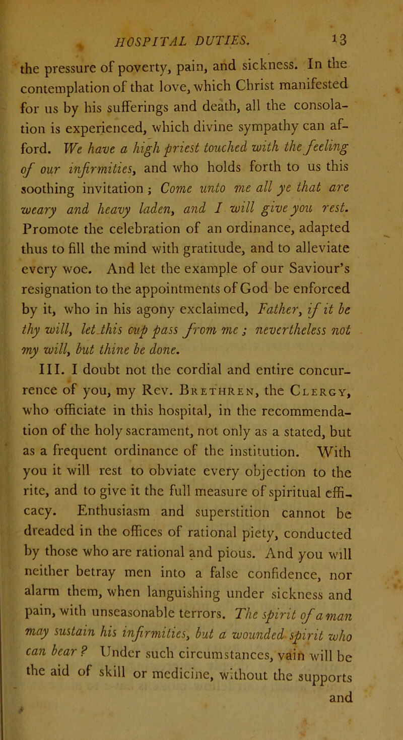 the pressure of poverty, pain, and sickness. In the contemplation of that love, which Christ manifested for us by his sufferings and death, all the consola- tion is experienced, which divine sympathy can af- ford. We have a high priest touched with the feeling of our infirmities, and who holds forth to us this soothing invitation ; Come unto me all ye that are weary and heavy ladeny and I will give you rest. Promote the celebration of an ordinance, adapted thus to fill the mind with gratitude, and to alleviate every woe. And let the example of our Saviour’s resignation to the appointments of God be enforced by it, who in his agony exclaimed. Father, if it he thy willy let this cup pass from me ; nevertheless not my willy but thine he done. III. I doubt not the cordial and entire concur- rence of you, my Rev. Brethren, the Clergy, who officiate in this hospital, in the recommenda- tion of the holy sacrament, not only as a stated, but as a frequent ordinance of the institution. With you it will rest to obviate every objection to the rite, and to give it the full measure of spiritual effi- cacy. Enthusiasm and superstition cannot be dreaded in the offices of rational piety, conducted by those who are rational and pious. And you will neither betray men into a false confidence, nor alarm them, when languishing under sickness and pain, with unseasonable terrors. The spirit of a man may sustain his infrmitiesy but a wounded spirit who can bear ? Under such circumstances, vain will be the aid of skill or medicine, without the supports and