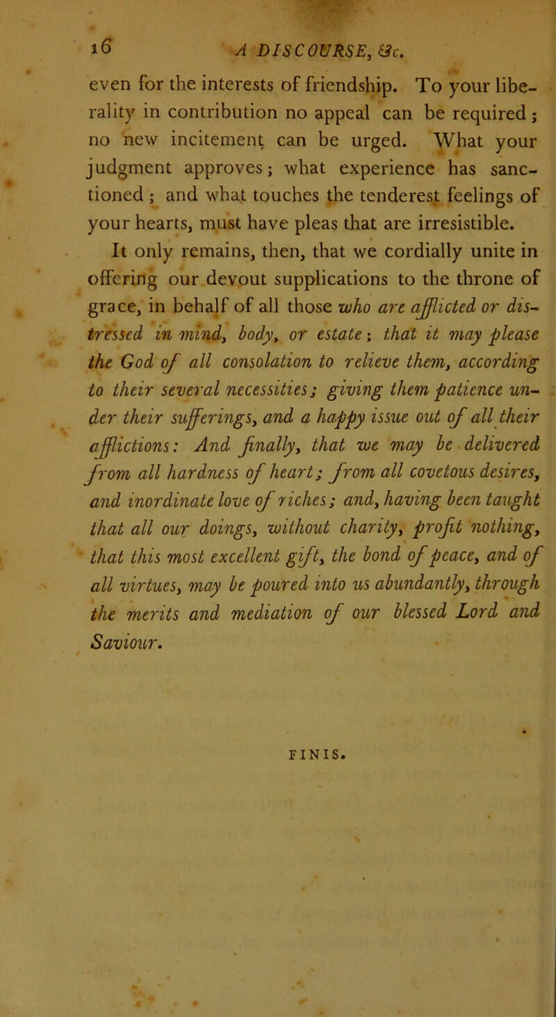 even for the interests of friendship. To your libe- rality in contribution no appeal can be required ; no new incitement can be urged. What your judgment approves; what experience has sanc- tioned ; and what touches the tenderest feelings of your hearts, must have pleas that are irresistible. It only remains, then, that we cordially unite in offering our devout supplications to the throne of grace, in behalf of all those who are afflicted or dis- tressed in mind, body, or estate; that it may please the God of all consolation to relieve them, according to their several necessities; giving them patience un- der their sufferings, and a happy issue out of all their afflictions: And finally, that we may be delivered from all hardness of heart; from all covetous desires, and inordinate love of riches; and, having been taught that all our doings, without charity, profit nothing, that this most excellent gift, the bond of peace, and of all virtues, may be poured into us abundantly, through the merits and mediation of our blessed Lord and Saviour. 4 FINIS.