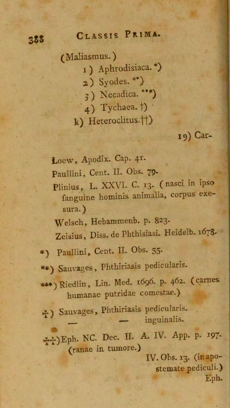 Οι,Α,δδΐδ Ρκιμα. 3*5 (Μ&Η&δπιυδ.) ι ) Αρ1ΐΓΟ(ϋδ1303.* *) ζ') δ^οίίεδ. **) $ ) Νεοδάΐοα. ***) 4) Τγθ1ΐ36&. ΐ) Ιί) Ηΰΐ;6Γθθ1ΐί:αδ.||) 15) ΟδΓ-* 1,οε\ν; Αροίΐΐχ. Οαρ. 4Τ* Ρ&αΐΐίηί, Οβη*. II. 01)8. 79* Ρϋηΐαδ, Ε. XXVI. 0. 13* Οδ<* ίη 'Ρ8® Γαήςηϊηε Ηοαιίηΐδ αηίιιώίΑ, οοΓριίδ ε*6* 511Γ3.. ) \νε1δοΗ, ΗεβαπίΓηεηΐ). ρ. 823* Ζβϊδΐιΐδ, ϋίδδ.άε ΡΙιίΜδΐαδί. ΗείάβΙΙ). ι6γ$. *) ΡααΙΠηϊ, Οεηί. II. 01>δ. 55* **) δαιινϊβεδ > ΡΙιΛϊη&βίδ ρβίίοιιΐ^πδ. ***) Κϊεάΐϊη, Εϊη. Με<1 ι6ς>6. ρ. 462· (εαΓΠε5 Ιιιιιηαηαε ριιΐΓί<1<ιβ οοιηεδϋιε.) 4) δαχιν^εδ, ΡΙιΛίπδδίδ ρβ<ϋειιΐ3Π5. — ϊη^αΐηαϋδ. ■ΗΟ^Ρ11· ΝΟ. Οεε* Η· Α* ΑΡΡ* ρ' Ι97* (γ3,113.6 ίη ΙνηηοΓε.) . IV. 01)3. 13. (ΐκ 3ρθ- δίεπιαίε ρεάίοηΐΐ.) Ερίι.