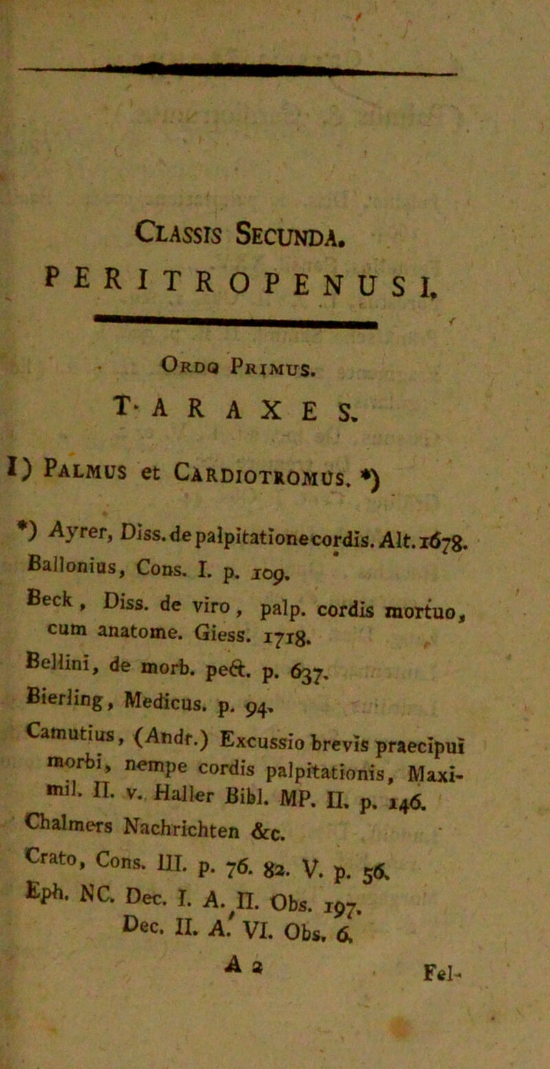 peritropenusi. Ordq Primus. T* A R A X E S. I) Palmus et Cardiotromus. *) *) Ayrer, Diss.depalpitationecordis. Alt. 1678. Ballonius, Cons. I. p. JOp. Beck , Diss. de viro, palp. cordis mortuo, cum anatome. Giess. 1718. Beliini, de morb. peft. p. 637. Bieriing, Medicus, p. 94, amutius, (Andr.) Excussio brevis praecipui morbi, nempe cordis palpitationis, Maxi- mi]. II. v. Haller Bibi. MP. n. p. 146. Chalmers Nachrichten &c. Crato, Cons. III. p. ?6. g». V. p. 5S. Eph- NC’ Dec- 1- A. II. Obs. 197.