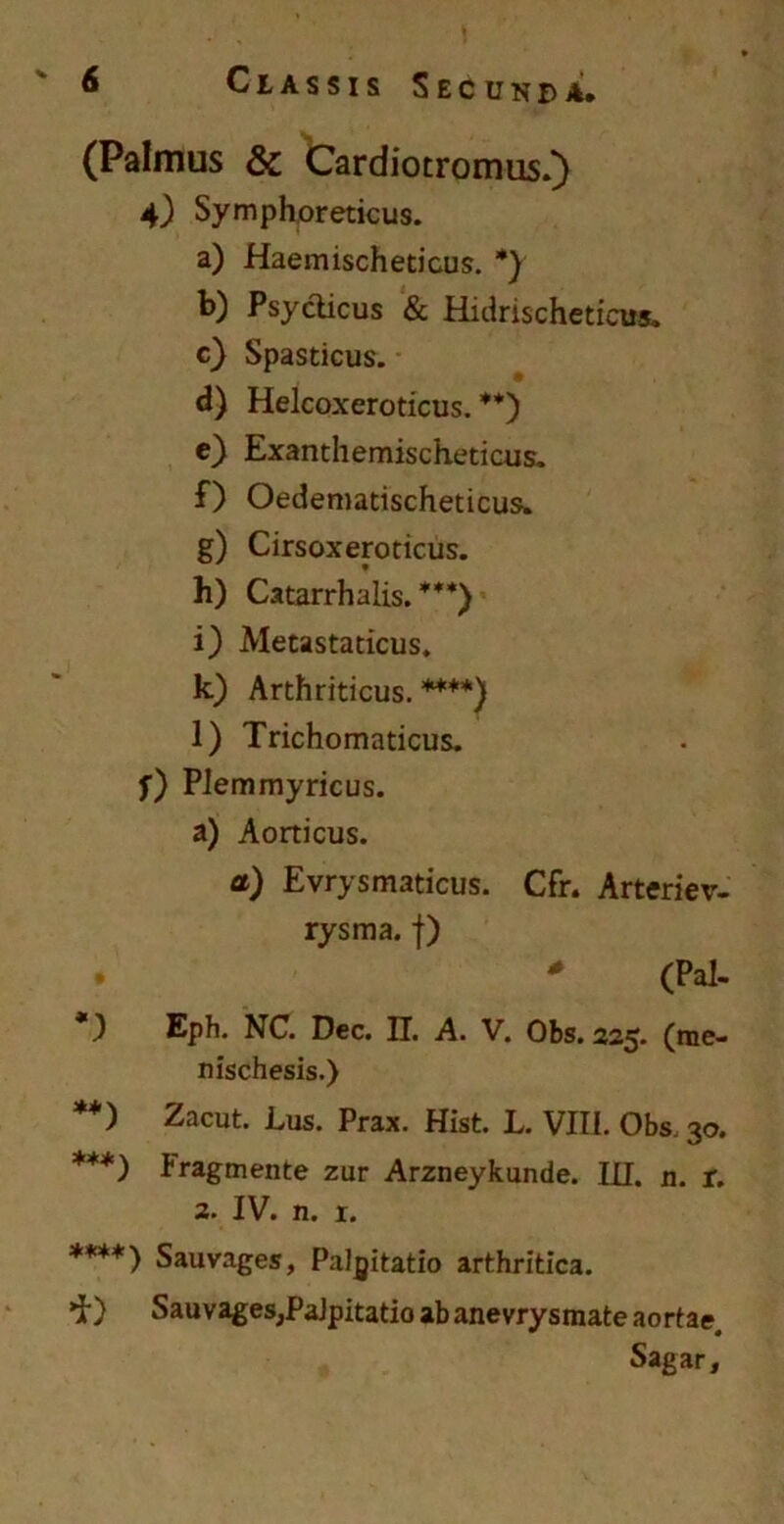 (Palmus & Cardiotromus.) 4) Symphoreticus. a) Haemischeticus. *) b) Psycticus & Hidrischeticus. c) Spasticus. d) Helcoxeroticus. **) c) Exanthemischedcus. f) Oedenmdschedcus. g) Cirsoxeroticus. h) Catarrhalis. ***) i) Metastaticus. k) Arthriticus.****) l) Trichomaticus. f) PJemmyricus. a) Aorticus. a) Evrysmaticus. Cfr. Arteriev- rysma. f) (Pal- Eph. NC. Dec. H. A. V. Obs. 225. (me- nischesis.) **) Zacut. Lus. Prax. Hist. L. VIII. Obs. 30. ***) Iragmente zur Arzneykunde. III. n. r. 2. IV. n. r. ****) Sauvages, Palpitatio arthritica. 'i') Sauvages,PaJpitatio ab anevrysmate aortae Sagar,