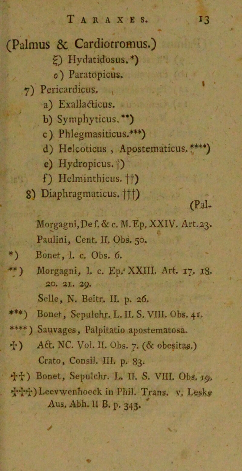 (Palmus &. Cardiotromus.) 0 Hydatidosus.*) 0) Paratopicus. 7) Pericardious. , a) Exalla&icus. b) Symphyticus,**) c) Phlegmasiticus.***) d) Helcoticus , Apostematicus.****) e) Hydropicus, j) f) Helminthicus. ff) 8) Diaphragmaticus, ftt) (Pal- Morgagni, De f. & c. M.Ep. XXIV. Art.23. Paulini, Cent. IT. Obs. 50. *) Bonet, 1. c, Obs. 6. **) Morgagni, 1. c. Ep,-XXIII. Art. 17, 18. 3,0. 21. 29. Selle, N. Beitr. II. p. 26. ***) Bonet, Sepulchr. L. II. S. VIII. Obs. 41. ***+) Sauvages, Palpitatio apostematosa. »b) Ad. NC. Vol. II. Obs. 7. (& obesitas.) Crato, Consil. III. p. 83. Bonet, Sepulchr. L. II. S. VIII. Obs. 19. drif) Leevwenhoeck in Phil. Trans, v. Le.sk? Aus. Abh. II B. p. 343. / V