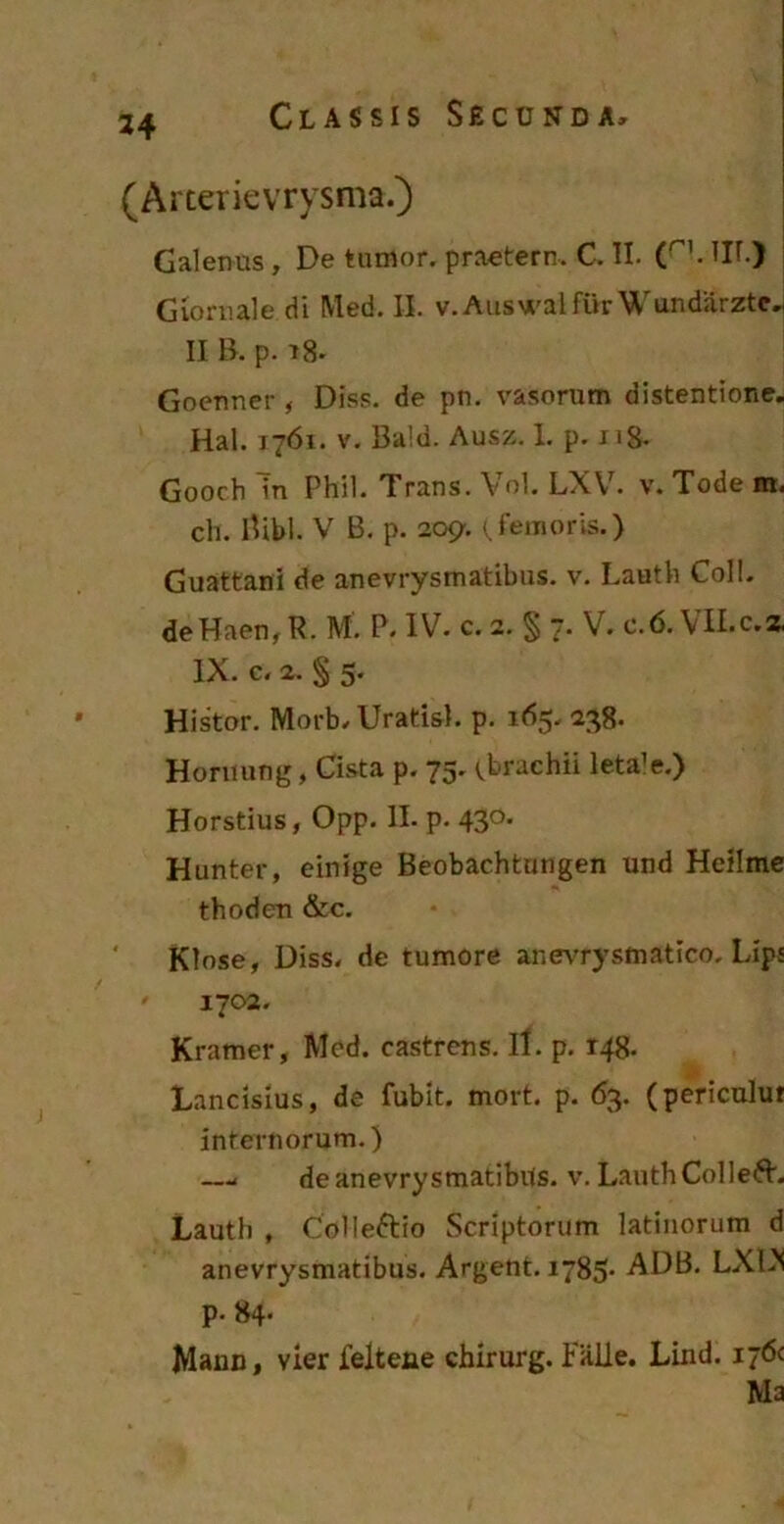 34 (Arterievrysma.) Galenus, De tumor, praetern. C. II. (r'. HI.) Gioruale di Med. II. v. Auswal fur W undiirztc, II B. p. t8. Goenner , Diss. de pn. vasorum distentione. Hal. 1761. v. Ba!d. Ausz. 1. p. 118. Gooch Tn Phil. Trans. Vol. LXV. v. Tode m. ch. Bibi. V B. p. 209-. ( femoris.) Guattani de anevrysmatibus. v. Lautli Coli. deHaen, R. M. P. IV. c. 2. § 7. V. c.6. \ II.c.z IX. c. 2. ^ 5* Histor. Morb. Uratis), p. 165. 238. Horiiung, Cista p. 75. (brachii letale.) Horstius, Opp. II. p. 430* Hunter, einige Beobachtungen und Heilme thoden &c. Klose, Diss. de tumore anevrysmatico. Lips ' 1702. Kramer, Mod. castrens. It. p. r48. Lancisius, de fubit. mort. p. 63. (periculut internorum.) —< de anevrysmatibus. v. LauthColleft. Lauth , Colleftio Scriptorum latinorum d anevrysmatibus. Argent. 1785- ADB. LXLN p. 84* Mann, vier feltene chirurg. Falie. Lind. 176c Ma