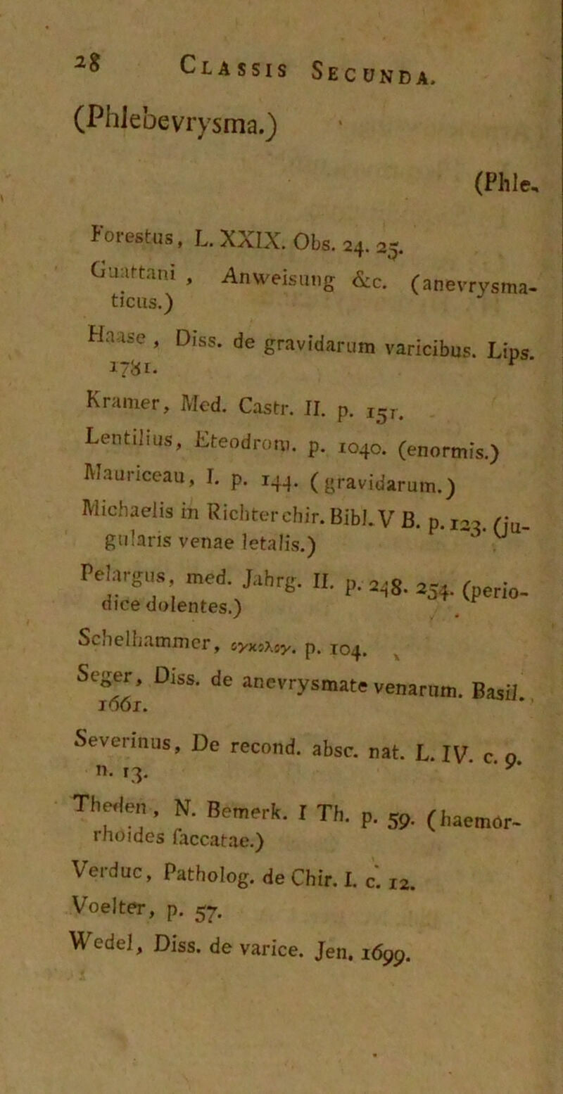 (PhJebevrysma.) (Phle, Potestas, L. XXIX. Obs. 24. 25. Guartani , Anweisung &c. (anevrysma- ticus.) Hnase , Diss. de gravidarum varicibus. Lips Kramer, Med. Castr. II. p. I5,. Lentilius, Eteodrom. p. 1040. (enormis.) Mauriceau, I. p. 144. (gravidarum.) Michaelis in Ricbterebir. Bibi. V B. p. I2C> /:u_ gulans venae letalis.) ~ ’ U relarg„s med. Jahrg. II. p. ^g. 2J ( io. dice dolentes.) SciielLammcr, syxsAsy. p. 104. Seger^, Diss. de anevrysmate venarum. Basii. Severinus, De recond. absc. nat. L. IV. c. o n. 13. ' y* Tl.«le„, N. Bemerk. I Th. p. 59. (haemor- thoides faecatae.) Verduc, Patholog. de Chir. I. c. i2. Voelter, p. 57. Wedel, Diss. de varice. Jen. i699.