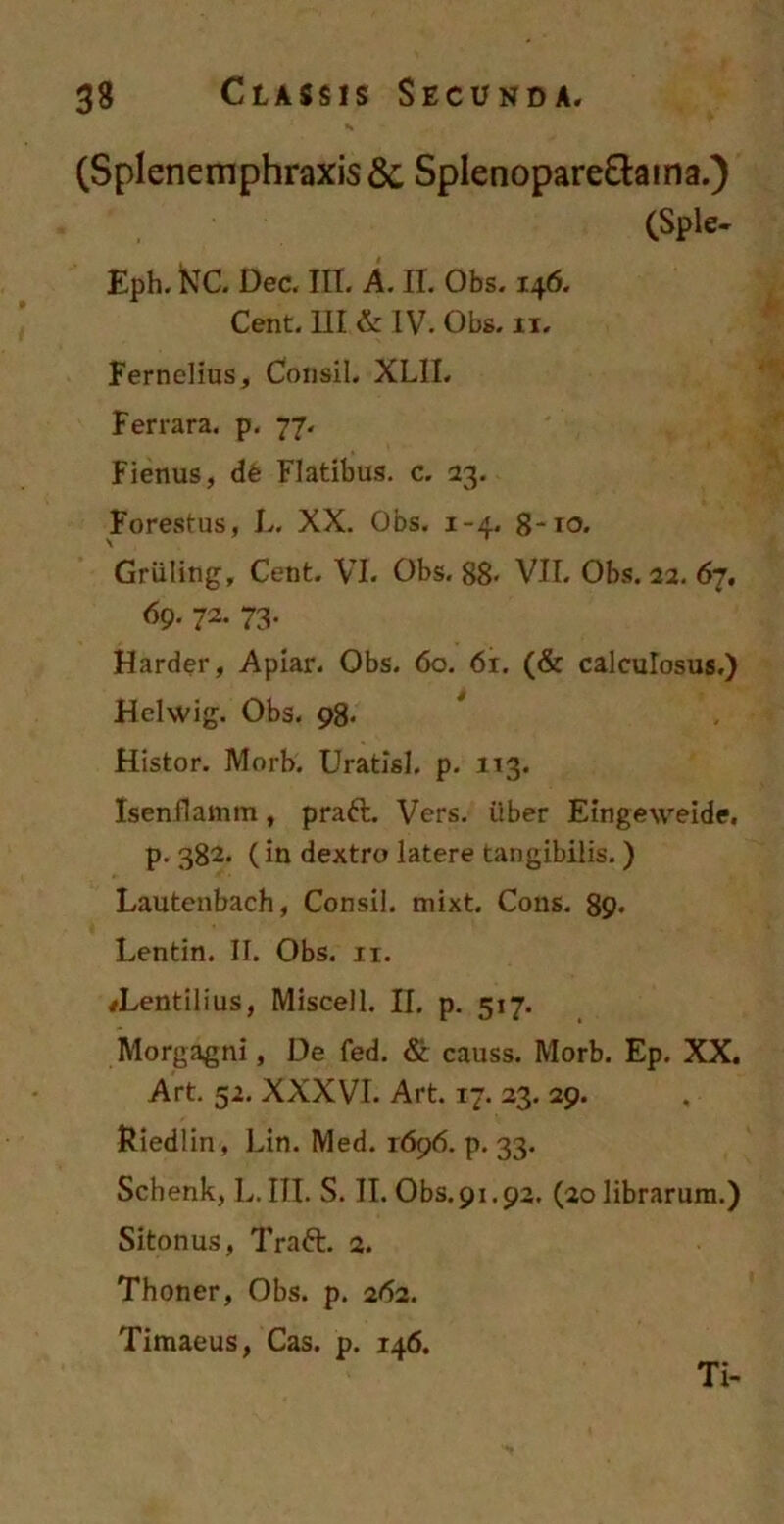 (Splenemphraxis &, Splenopare&ama.) (Sple- Eph. KTC. Dec. m. A. II. Obs. 146. Cent. III & IV. Obs. 11. Fernelius, Cousil. XL1I. Fer rara. p. 77. Fienus, d6 Flatibus, c. 23. Forestus, L. XX. Obs. 1-4. 8-10. \ ' Griiling, Cent. VI. Obs. 88« VII. Obs. 22. 67. 69. 72. 73. Harder, Apiar. Obs. 60. 61. (& calculosus.) Helwig. Obs. 98. ttistor. Morb'. Uratisl. p. 113. Isenflamm, praft. Vers. Uber Eingeweide. p. 382. (in dextro latere tangibilis.) Lautenbach, Consii. mixt. Cons. 89- Lentin. II. Obs. 11. #Lentilius, Miscell. II. p. 517. Morgagni, De fed. & causs. Morb. Ep. XX. Art. 52. XXXVI. Art. 17. 23. 29. Riedlin, Lin. Med. 1696. p. 33. Schenk, L. III. S. II. Obs.91.92. (20 librarum.) Sitonus, Traft. 2. Thoner, Obs. p. 262. Timaeus, Cas. p. 146. Ti-