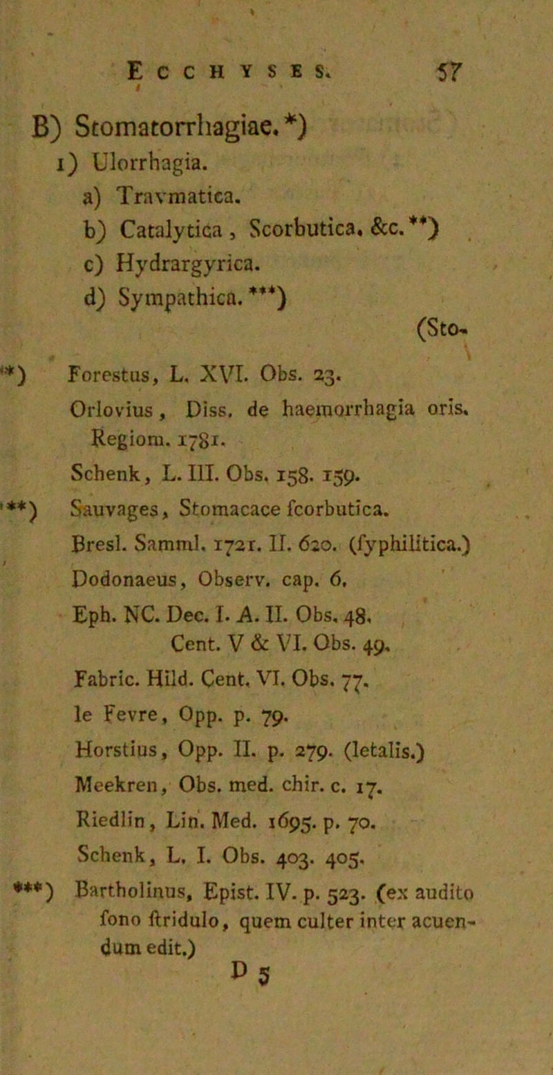 B) Stomatorrhagiae. *) i) Ulorrhagia. a) Travmatica. b) Catalytica, Scorbutica. &c. **) c) Hydrargyrica. d) Sympathica. ***) (Sto- '*) Forestus, L. XVI. Obs. 23. Orlovius, Diss. de haemorrhagia oris. Regiom. 1781. Schenk, L. III. Obs. 158. 159. ’**) Sauvages, Stomacace fcorbutica. Bresl. Samml, 1721. II. 620. (fyphilitica.) / , Dodonaeus, Observ. cap. 6, Eph. NC. Dec. I. A. II. Obs, 48, Cent. V & VI. Obs. 49, Fabric. Hiid. Cent, VI. Obs. 77. le Fevre, Opp. p. 79. Horstius, Opp. II. p. 279. (letalis.) Meekren, Obs. med. chir. c. 17. Riedlin, Lin. Med. 1695. p. 70. Schenk, L. I. Obs. 403. 405. ***) Bartholinus, Epist. IV. p. 523. (exaudito fono ftridulo, quem culter inter acuen- dum edit.) P5