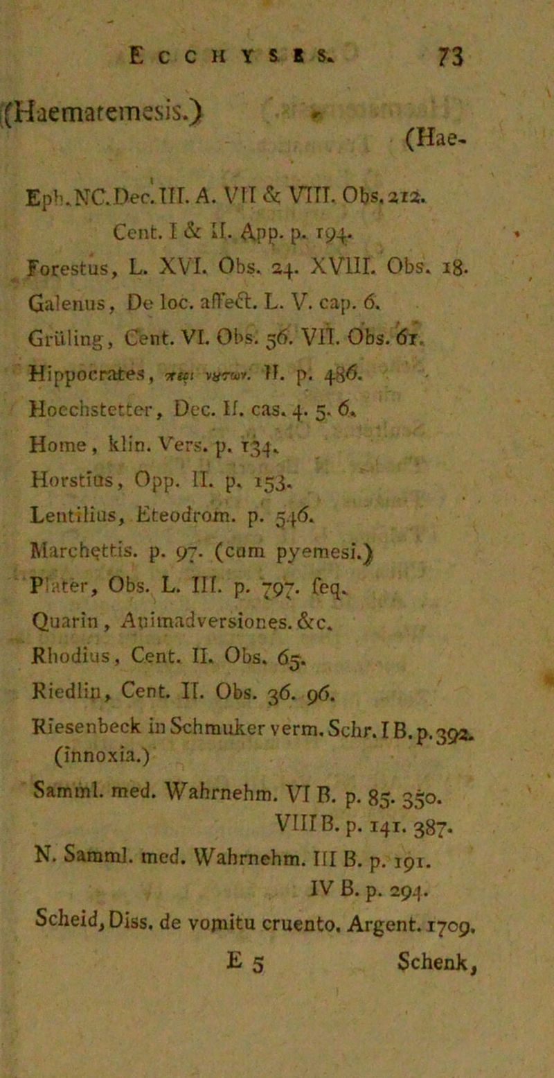 (Haematemesis.) (Hae- Epb.NC.Dec.TTr. A. VII & VTTT. Obs. 312. Cent. I & II. App. p. 194. Forestus, L. XVI. Obs. 24. XVIII. Obs. 18. Galenus, De loc. afTeft. L. V. cap. 6. Gruling, Cent. VI. Obs. 56. VII. Obs. <5r. Hippocrates, irut vurw. H. p. 4^6. Hoecnstetter, Dec. If. eas. 4. 5. 6. Home , klin. Vers. p. 134. Horstius, Opp. II. p. 153. Lentibus, Eteodrom. p. 546. March^ttis. p. 97. (cum pyemesi.) P .iter, Obs. L. III. p. 797. Ceq. Quarin, Animadversiones.&c. Rhodius, Cent. II. Obs. 65. Riedlin, Cent. II. Obs. 36. 96. Riesenbeck in Schmuker verm. Schr. IB.p.392. (innoxia.) Samml. med. Wahrnehm. VI B. p. 85. 350. VIII B. p. 141. 387. N. Saraml. med. Wahrnehm. III B. p. 191. IV B. p. 294. Scheid, Diss. de vojnitu cruento. Argent. 1709. E 5 Schenk,