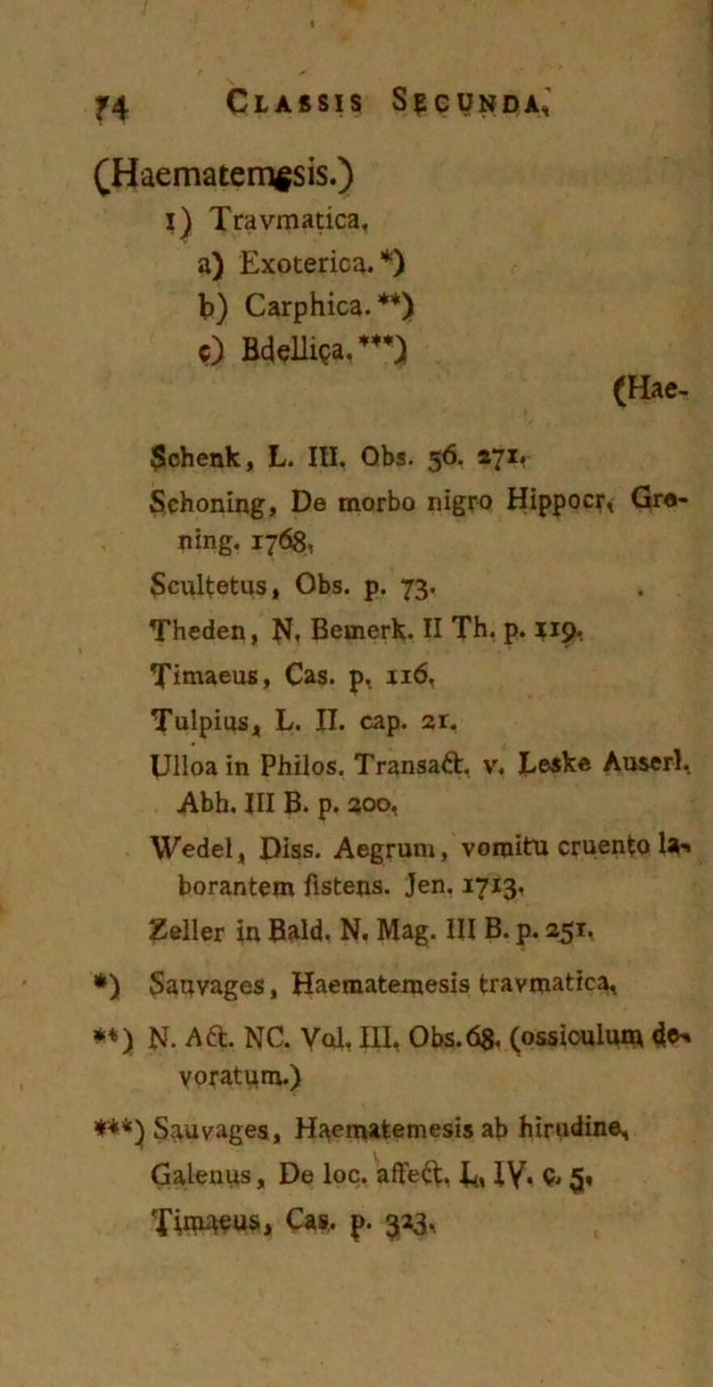 (Haematemesis.) i) Travmatica, a) Exoterica.*) b) Carphica.**) c) Bdelliea.*) (Hae- Schenk, L. III. Obs. 56. 271, Schoning, De morbo nigro Hippocr, Gre- ning. 1768, Scultetus, Obs. p. 73. Theden, N, Bemerk. II Th. p. 119. Timaeus, Cas. p, 116, Tulpius, L. II. cap. ar. Dlloa in Philos. Transaft. v, Eeske Auserl, Abh. III B. p. 200, Wedel, Diss. Aegrum, vomitu cruento la-' borantem fisteris. Jen. 1713. Zeli er in Bald. N. Mag. III B. p. 251. *) Sauvages, Haematemesis travmatica^ **} N. Adfc, NC. Vol, III, Obs.68. (ossiculum voratum.) ***) Sauvages, Haematemesis ab hirudine, Galenus, De loc. affeft, Ei IV« 5« Tim^us, Cas, p. 323,