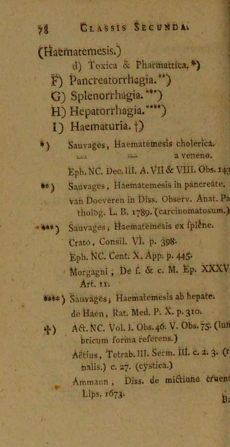 (riaematertiesis.) d) Toxica & Phartfiattica, *) F) Pancreatorrhagia.**) G) Splenorrhagia. ***) H) Hepatorrhagia.**M) I) Haematuria, f) *) Sauvages, Haematemesis cholerica. txi ~ a Veneno. Eptn NC. Dec. ili. A. Vll & VIII. Obs. 143 '**) Sauvages, Haematemesis in pancreate. Van Doeveren in Diss. Observ. Anat. Pa tholbg. L. B. 1789* (carcinomatosum.) ’<• +** ^ Sauvages j Haemateiriesis ex fpl^ne. ' ‘Crato, Consil. Vi. p. 398* Eph. XC. Cent. X. App. p. 44$- Morgagni, De f. & c. M. Ep. XXXV Art. iii *#**) Sauvages* Haematemesis ab hepate, de Haen, Rat. Med. P. X. p.310. ) Aft. XC. Vol. I. Obs. 46. V. Obs. 75. (Iuli bricum forma referens.) Aetius, Tetrab.III. Serm. III. c. 2. 3. (r halis.) c. 27. (cystica.) Ammann , Diss. de mictioiie cluent r Lips. 1673; L