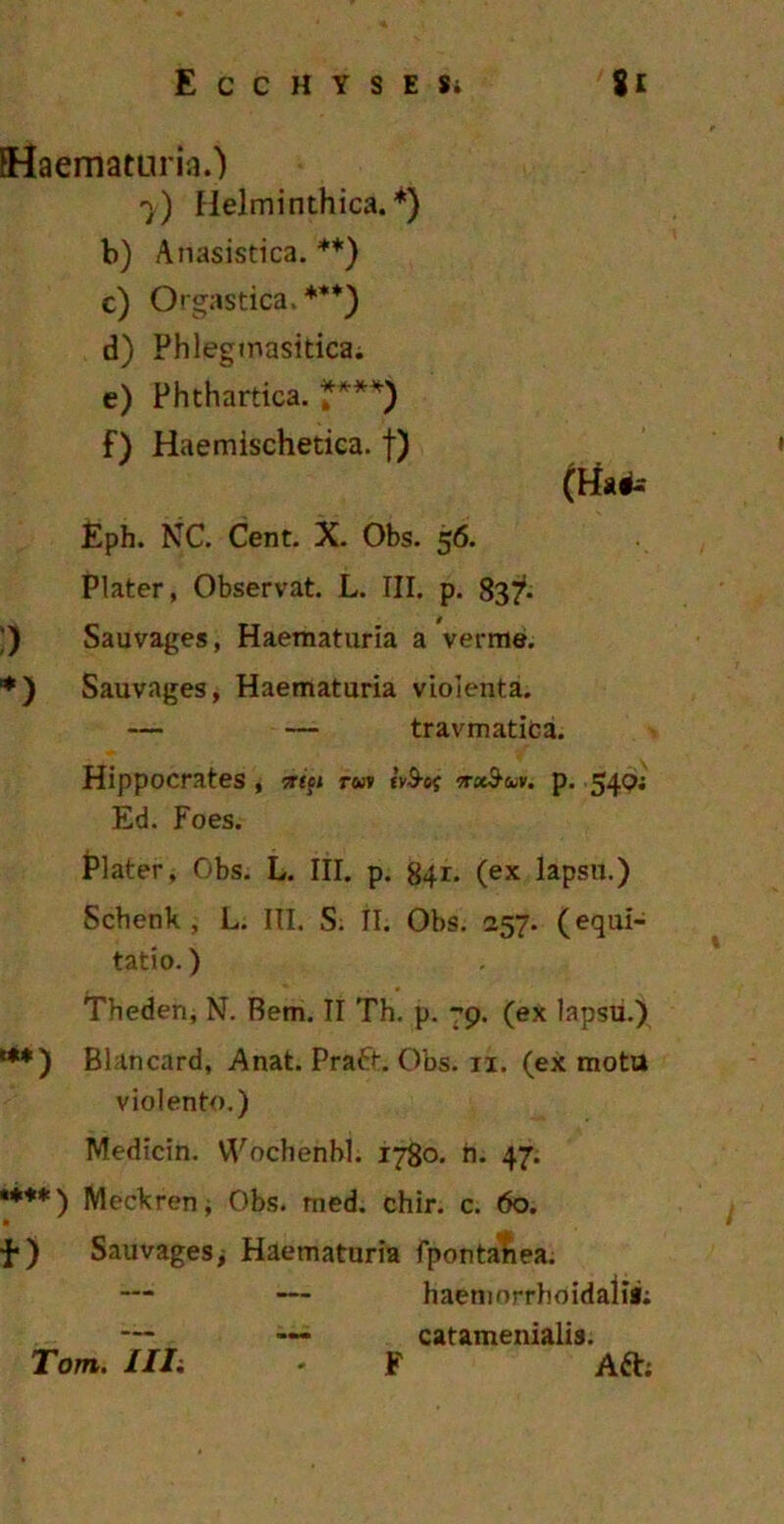 {Haematuria.) 7) Helminthica. *) b) Anasistica. **) c) Orgastica.***) d) Phleginasitica. e) Phthartica. ****) f) Haemischetica. f) (Ha#s Eph. NC. Cent. X. Obs. 56. Plater, Observat. L. III. p. 837- ;) Sauvages, Haematuria a verme. *) Sauvages, Haematuria violenta. — — travmatica. Hippocrates , ttift rwv tvS-ef ttxSclv. p. 540; Ed. Foes. Plater, Obs. L. III. p. 841. (ex lapsu.) Schenk , L. III. S. II. Obs. 257. (equi- tatio. ) Theden, N. Rem. II Th. p. 79. (ex lapsu.) ***) Blancard, Anat. Praft. Obs. 11. (ex motu violento.) Medicin. VVochenbl. 1780. h. 47. *♦♦*) Meckren; Obs. med. chir. c. 60. ■f*) Sauvages> Haematuria fpontatiea. haemorrhoidaiis; catamenialis. F Aft; Tom. Illi