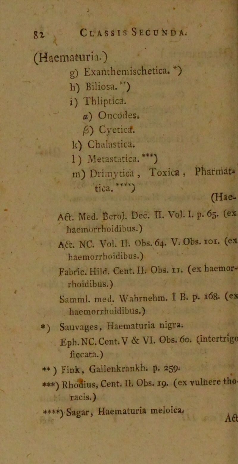 (Haematuria.) g) Examhemischetica* *) li) Biliosa/') i) Thlipticd. a.) OncodeSb /5) Cyeticdf. k) Chalastica. l) Metastatica. *M) rn) Drimytica , Toxica , Pharmat* tica. ***** ) (Hae- Aft. Med. Berol. Dec. II. Vol. I. p. 65. (ex haemorrhoidibus.) A.a NC. Vol. IT. Obs. 64. V. Obs. ior. (ex haemorrhoidibus.) Fabric. Hild. Cent. II. Obs. it. (ex haemor- rhoidibus.) Samml. med. Wahrnehm. 1 B. p. 168. (ex haemorrhoidibus.) *) Sauvages, Haematuria nigra. Eph.NC. Cent. V & VI. Obs. 60. (intertrigo ficcata.) ** ) Fink, Galienkrankh. p. 259. ***) RhoSius, Cent. Ih Obs. 19. (ex vulnere tho. racis.) ****) Sagar, Haematuria meloica^