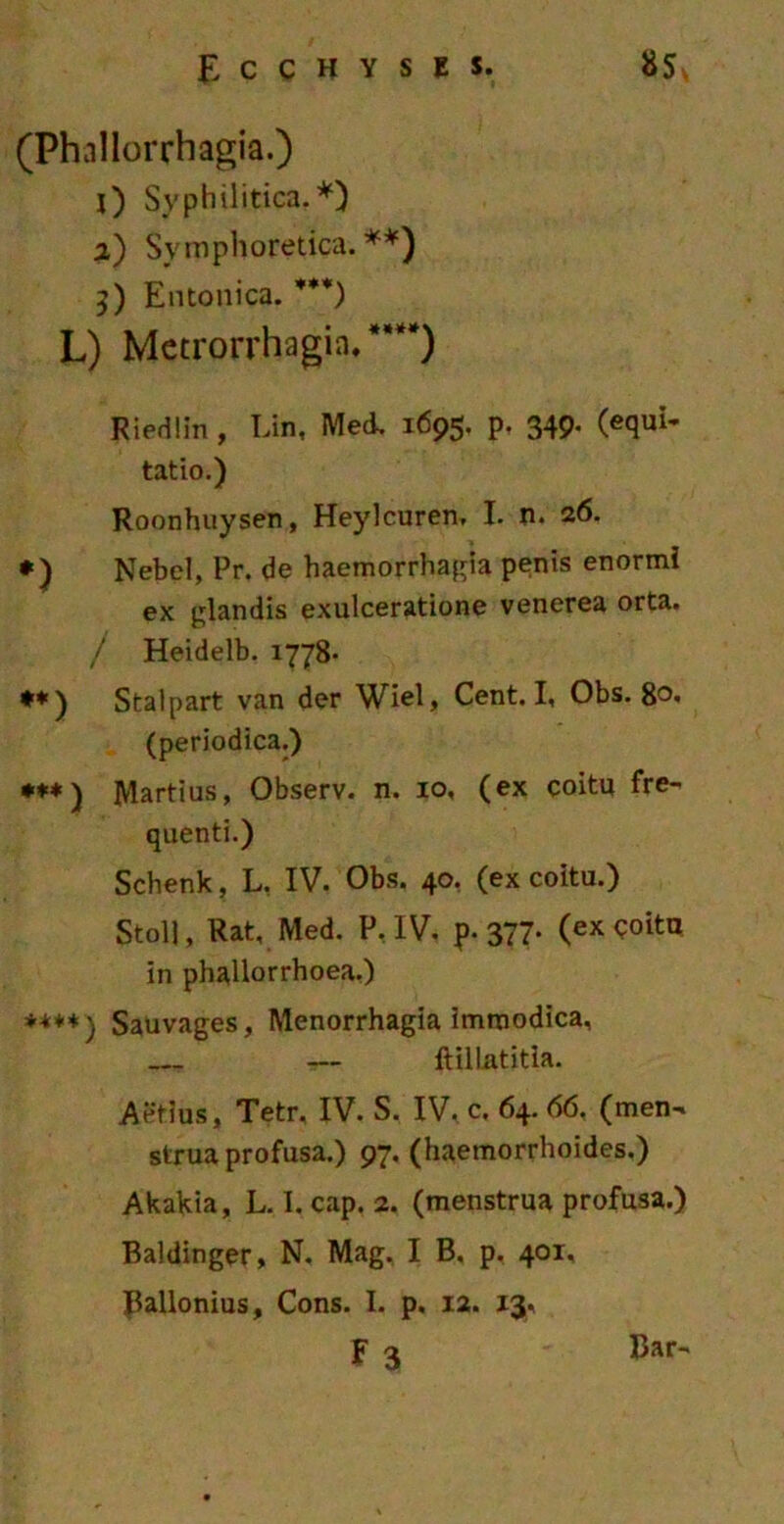 (Phnllorrhagia.) 0 Syphilitica.*) %) Syrnphoretica. **) 5) Entonica. ***) L) Metrorrhagia/***) Riedlin , Lin, Med. 1695. p. 349. (equi- tatio.) Roonhuysen, Heylcuren, I. n. 26. *) Nebcl, Pr. de haemorrhagia penis enormi ex glandis exulceratione venerea orta. / Heidelb. 1778- **) Stalpart van der Wiel, Cent. I, Obs. 80« (periodica.) *♦*) Martius, Observ. n. 10, (ex coitu fre- quenti.) Schenk, L, IV. Obs. 40. (ex coitu.) Stoll, Rat, Med. P, IV. p. 377* (ex coitu in phallorrhoea.) Sauvages, Menorrhagia immodica, — ftillatitia. Aetius, Tetr, IV. S. IV, c. 64. 66. (men- strua profusa.) 97. (haemorrhoides.) Akakia, L. I. cap. 2. (menstrua profusa.) Baldinger, N. Mag. I B. p. 401. Ballonius, Cons. I. p. 12. 13, f 3 Bar-