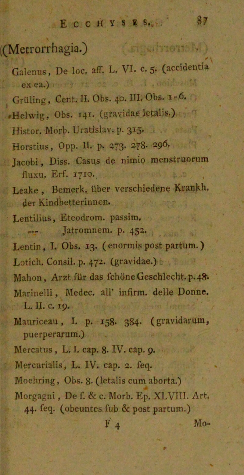 (Metrorrhagia.) Galenus, De loc. aff, L. VI. c. 5. (accidentia ex ea.) Griiiing, Cent. II. Obs. 4°* IU* Obs. i-6, /Helwig, Obs. 141. (gravidae letalis.) Histor. Morb- Uratislav. p. 315* Horstius, Opp. II. p. 273- 278- 296. Jacobi, Diss. Casus de nimio menstruorum fluxu. Erf. 1710. Leake , Bemerk. iiber verschiedene Krankh. der Kindbetterinnen. Lentilius, Eteodrom. passim, Jatromnem. p. 452. Lentin, I. Obs. 13. (enormis post partum.) Lotich. Consil. p. 472. (gravidae.) Mahon, Arzt fiir das fchbneGeschlecht.p.48. Marinelli, Medec. ali’ infirm. delle Donne. L. II. c. 19. Mauriceau, I. p. 158. 384. (gravidarum, puerperarum.) Mercatus, L. I. cap. 8- IV. cap. 9. Mercurialis, L. IV. cap. 2. feq. Moehring, Obs. 8- (letalis cum aborta.) Morgagni, De f. & c. Morb. Ep. XLVIIT. Art. 44. feq. (obeuntes fub & post partum.) H M 0