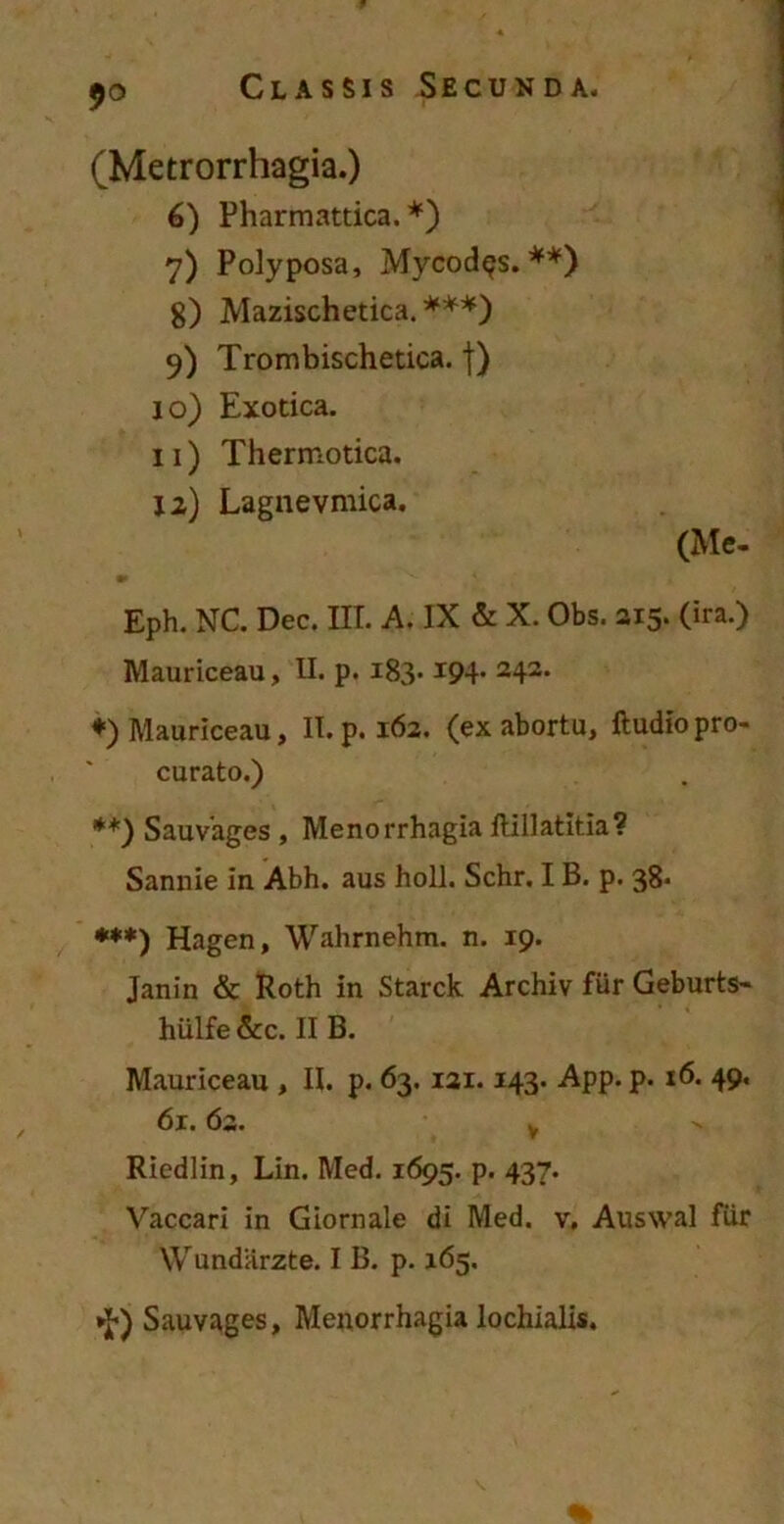 (Metrorrhagia.) 6) Pharmattica. *) 7) Polyposa, Mycod^s. **) g) Mazischetica. ***) 9) Trombischetica. f) 10) Exotica. 11) Thermotica. 12) Lagnevmica. (Me- Eph. NC. Dec. IIT. A. IX & X. Obs. 215. (ira.) Mauriceau, II. p. 183-194* 242, ♦) Mauriceau, II. p. 162. (ex abortu, ftudio pro- curato.) **) Sauvages , Menorrhagia lUUatltia? Sannie in Abh. aus holi. Schr, IB. p. 38* ***) Hagen, Wahrnehm. n. 19. Janin & Roth in Starck Archiv fur Geburts- hiilfe &c. II B. Mauriceau , II. p. 63.121.143. App. p. 16. 49. 61.62. y Riedlin, Lin. Med. 1695. p. 437. Vaccari in Giornale di Med. v, Auswal fur Wundarzte. I B. p. 165. *J*) Sauvages, Menorrhagia lochialis.