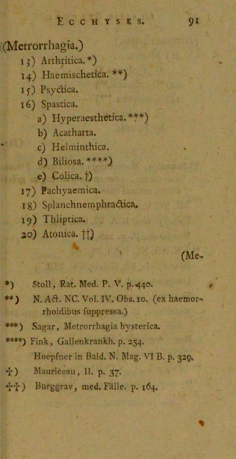 (Metrorrhagia.) ij) Arthritica.*) 14) Haemischetica. **) 1 f) Psyctica. 16) Spastica. a) Hyperaesthetica. ***) b) Acatharta. c) Helminthica. d) Biliosa.****) e) Colica, f) 17) Pachyaemica. 18) Splanchnemphradlica. 19) Thliptica. 20) Atonica. f * ' (Me- ♦) Stoll, Rat. Med. P. V. p.440. **) N. Aft. NC. Vol. IV. Obs.io. (ex haemor- rhoidibus fuppressa.) ***) Sagar, Metrorrhagia hysterica. ***♦) Fink, Gallenkrankh. p. 254. Hoepfner in Bald. N. Mag. VI B. p. 329, »b) Mauriceau, II. p. 37. *tf) Burggrav, med. Falle, p. 164,