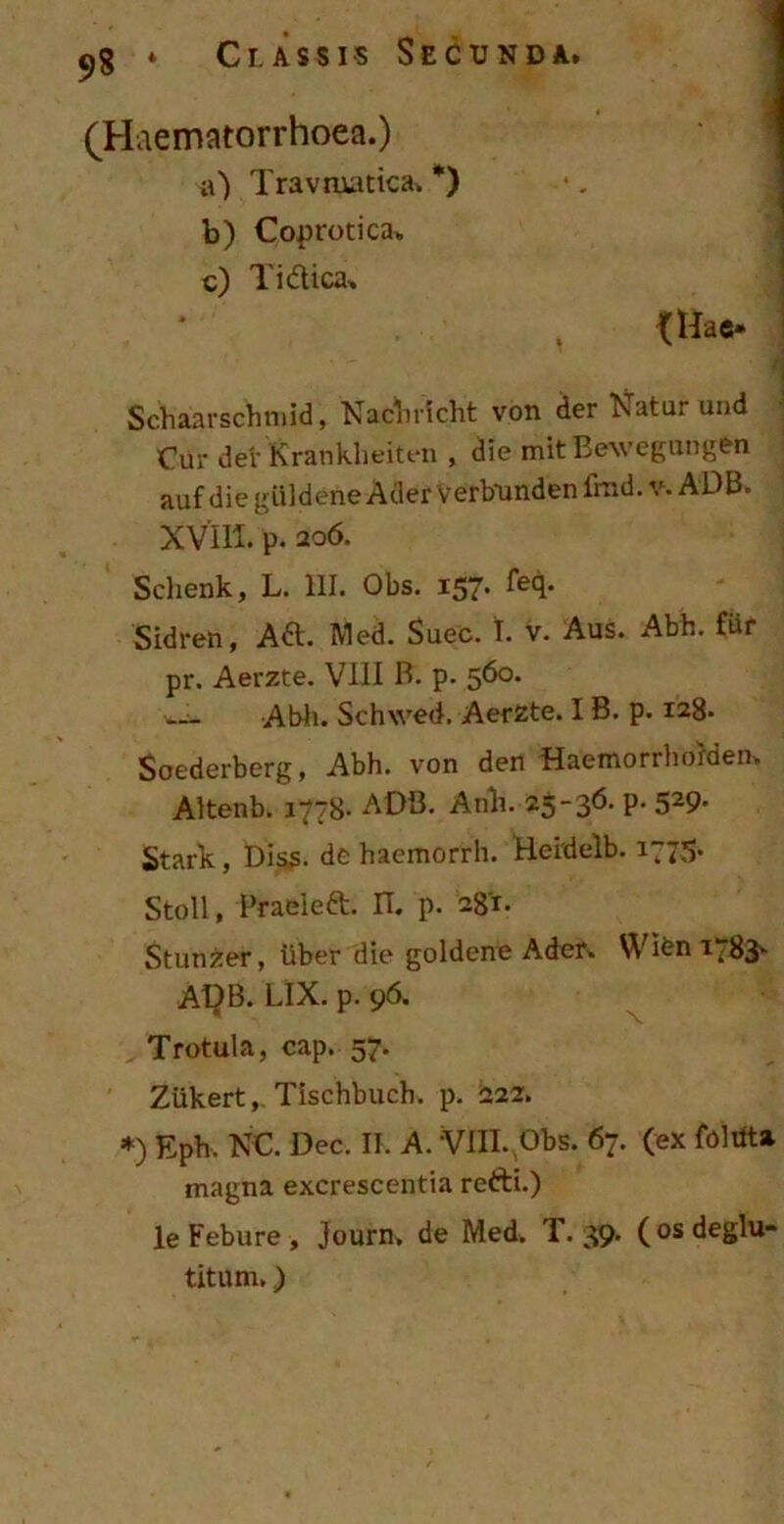 (Haematorrhoea.) a) Travmatica. *) b) Coprotica. c) T i dica. {Hae- Schaarschmid, Nacbricht von der Natur und Cur det' Krankheiten , die mitBewegungen auf diegiildene AderVerbundenimd. v. ADB» xVffl. p. 206. Schenk, L. III. Obs. 157. feq. Sidren, Ad. Med. Suec. I. v. Aus. Abh. fiir pr. Aerzte. VIII B. p. 560. Abii. Schwed. Aerzte. I B. p. 128» Soederberg, Abh. von den Haemorrhorden» Altenb. 1778- ADB. Anb. 25-36. P- 529- Stark, Diss. de haemorrh. Heidelb. 1775. Stoll, Praei e d. II. p. 281. Stunfcer, iiber die goldene Ader» Wibn 1783^ A1}B. LIX. p. 96. Trotula, cap. 57. Ziikert, Tischbuch. p. 222. *) Eph. NC. Dec. II. A. VIII. Obs. 67. (ex follita magna excrescentia refti.) leFebure, Journ» de Med. T. 39. (osdeglu- titum.)