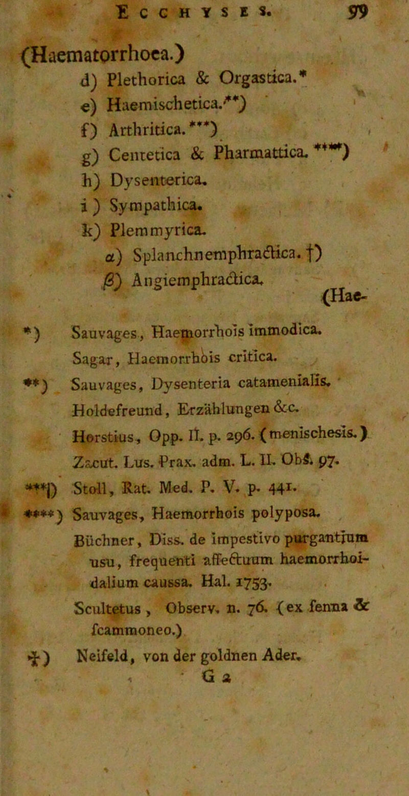 ■ (Haematorrhoca.) d) Plethorica & Orgastica.* e) Haemischetica/*) f) Arthritica.***) g) Centetica & Pharmattica. h) Dysenterica, i ) Sympathica, k) Piem myrica. a) SplanchnemphradHca. f) (S) Angiemphradica. (Hae- *) Sauvages, Haepaorrhois immodica. Sagar, Haemor.rhois critica. **) Sauvages, Dysenteria catamenialis. Holdefreund, Erzahlungen &c. Horstius, Qpp. II. p. 296. ( menischesls.) Zacut. Lus. -Prax. adm. L. II. ObS. 97. ***J) Steil, Rat. Med. P. V. p. 441- * ****) Sauvages, Haemorrhois polyposa. Biichner, Diss. de Impestivo purgantium ■usu, frequenti affeftuum haemorrhoi- dalium caussa. Hal. 1753. Scultetus , Observ. n. 76, < ex fenna <& fcamtnoneo.) »J-) Neifeld, von der goldnen Ader. < G 2