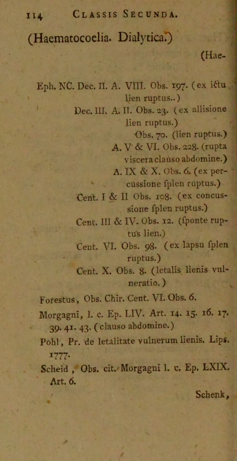 (Haematocoelia. Dialytica!) (Hae- Eph. NC. Dec. II. A. VIII. Obs. T97. (ex iftu lien ruptus..) Dec. III. A. II. Obs. 23. (ex allisione lien ruptus.) Obs. 70. (lien ruptus.) A. V & VI. Obs. 228. (rupta v iscera clauso abdomine.) A. IX & X. Obs. 6. (ex per- cussione fplen ruptus.) Cent. I & II Obs. 108. (ex concus- sione fplen ruptus.) Cent. III & IV. Obs. 12. (fponte rup- tus lien.) Cent. VI. Obs. 98. (ex lapsu fplen ruptus.) Cent. X. Obs. 8- (letalis lienis vul- neratio. ) Fofestus, Obs. Chir. Cent. VI. Obs. 6. Morgagni, 1. c. Ep. LIV. Art. 14- 15- I^* 17* 39. 41. 43. (clauso abdomine.) Pohl, Pr. de letalitate vulnerum lienis. Lips. *777- Scheid , Obs. cit.' Morgagni 1. c. Ep. LXIX. Art. 6. ' Schenk,