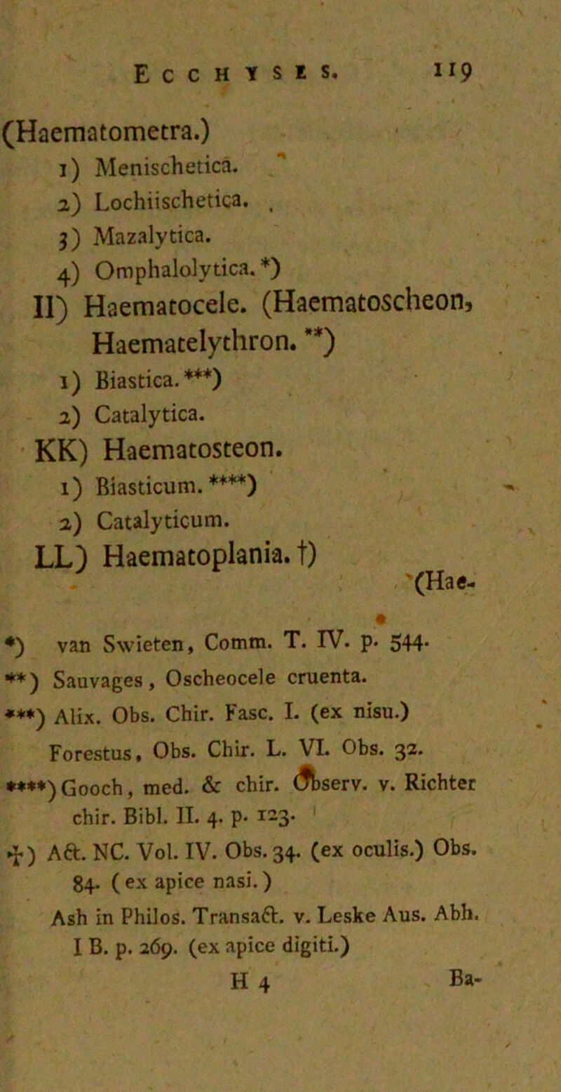 (Haematometra.) 1) Menischetica. 2) Lochiischetica. t 3) Mazalytica. 4) Omphalolytica. *) II) Haematocele. (Haematoscheon, Haematelythron. **) 1) Biastica. ***) 2) Catalytica. KK) Haematosteon. 1) Biasticum. ****) 2) Catalyticum. LL) Haematoplania. t) (Hae- *) van Swieten, Cotnm. T. IV. p. 544- **) Sauvages, Oscheocele cruenta. ***) Alix. Obs. Chir. Fasc. I. (ex nisu.) Forestus, Obs. Chir. L. VI. Obs. 32. **♦*) Gooch, med. & chir. (fbserv. v. Richter chir. Bibi. II. 4. p- i-3* 1 ►J-) Att. NC. Vol. IV. Obs. 34. (ex oculis.) Obs. 84. ( ex apice nasi.) Ash in Philos. Transatt. v. Leske Aus. Abh. I B. p. 269. (ex apice digiti.)