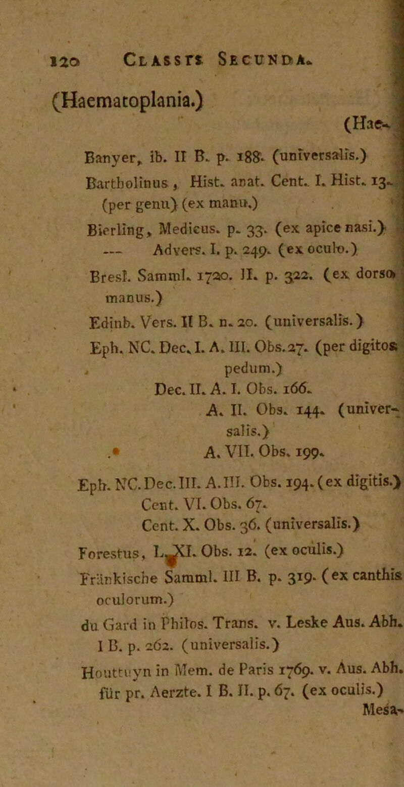 (Haematoplania.) (Hae- Banyer* ib. II B. p. 18S. (universalis.) Bartholinus , Hist. anat. Cent. I. Hist. 13^ (per genu) (ex manu.) Bierling* Medicus, p. 33. (ex apice nasi.) Advers. I. p. 249. (ex ocult>.) Bresl. Samml. 1720. II. p. 322. (ex dorso manus.) Edinb. Vers. II B. n.20. (universalis.) Eph. NC. Dec. I. A. III. Obs.27. (per digitos , pedum.) Dec. II. A. I. Obs. 166. A. II. Obs. 144. (univer- salis.) .• A. VII. Obs. 199. Epb. NC.Dec.III. A.III. Obs. 194.(ex digitis.) Cent. VI. Obs. 67. Cent. X. Obs. 36. (universalis.) Forestus, L^CI. Obs. 12. (ex oculis.) Frlinkische Samml. III B. p. 3T9- ( ex canthis oculorum.) du Gard in Fhilos. Trans, v. Leske Aus. Abh. I B. p. 262. (universalis.) Houttuyn in Mem. de Paris 1769. v. Aus. Abh. fur pr. Aerzte. I B. II. p. 67. (ex oculis.) Mesa-