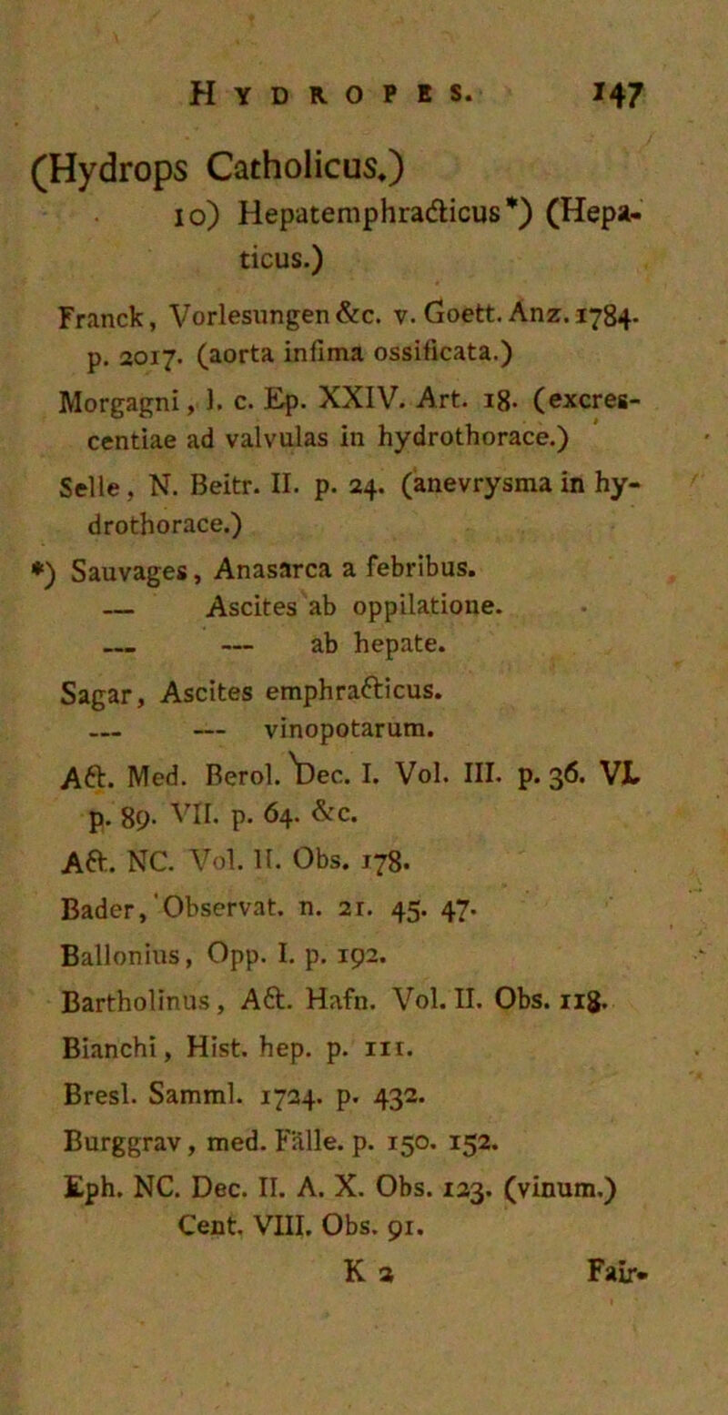 (Hydrops Catholicus.) 10) Hepatemphra&icus *) (Hepa- ticus.) Franck, Vorlesungen &c. v. Goett. Anz. 17B4. p. 2017. (aorta infima ossificata.) Morgagni, 1. c. Ep. XXIV. Art. 18. (excres- centiae ad valvulas in hydrothorace.) Selle, N. Beitr. II. p. 24. (anevrysma in hy- drothorace.) *) Sauvages, Anasarca a febribus. — Ascites ab oppilatione. ab hepate. Sagar, Ascites emphrafticus. — vinopotarum. A&. Med. Berol. ^Dec. I. Vol. III. p. 36. VJL. p. 8p- VII. P- 64. &c. Aft. NC. Vol. II. Obs. 178. Bader, Observat, n. 21. 45. 47. Ballonius, Opp. I. p. 192. Bartholinus, Aft. Hafn. Vol. II. Obs. 118. Bianchi, Hist. hep. p. nr. Bresl. Samml. 1724. p. 432. Burggrav, med. Falle, p. 150. 152. Eph. NC. Dec. II. A. X. Obs. 123. (vinum.) Cent. VIII. Obs. 91.