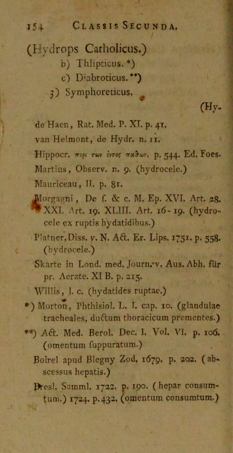 (Hydrops Catholicus.) b) Thlipticus. *) c) D’abroticus. **) 3) Symphoreticus, (Hy. de Haen, Rat. Med. P. XI. p. 41, van Helmont, de Hydr. n. 11. Hippocr. Tripi ruv Evruj sraS-wv. p. 544. Ed. Foes. Martius, Observ. n, 9. (hydrocele.) Mauriceau, II. p. 8r« Jilorgagni, De f. & c. M. Ep. XVI. Art. 28. ^XXI. Art. 19. XL1II. Art. 16-19. (hydro- cele ex ruptis hydatidibus.) Platner,Diss. v. N. Aft. Er. Lips. 1751. p. 558. (hydrocele.) Skarte in Lond. med. Journ/v. Aus. Abh. fur pr. Aerzte. XI B. p. 2x5. Willis, 1. c. (hydatides ruptae.) *) Morton, Phthisiol. L. I, cap, 10. (glandulae tracheales, duftum thoracicum prementes.) **) Aft. Med. Berol, Dec. I, Vol, VI. p. 106, (omentum fuppuratum.) Boirel apud Blegny Zod. 1679, p. 202. ( ab- scessus hepatis.) Dresl. Satnml, 1722. p. 19°- (hepar consum- tum.) 1724. p.432. (omentum consumtum.)