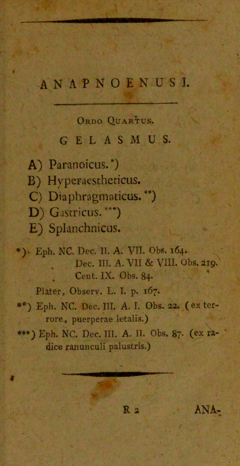 Okdo Quartus. GELAS.MUS. A) Paranoicus.*) B) Hyperaestheticus. C) Diaphragmaticus.^) D) Gastricus. '**) E) Splanchnicus. *)• Eph. NC. Dec. II. A. VTL Obs. 164. Dec. III. A. VII & VIII. Obs. 219. Cent. IX. Obs. 84» Plater, Observ. L. I. p. 167. **) Eph. NC. Dec. III. A. I. Obs. aa. (ex ter- rore, puerperae letalis.) ***) Eph. NC. Dcc. III. A. II. Obs. 87- (ex ra-  dice ranunculi palustris.) 4