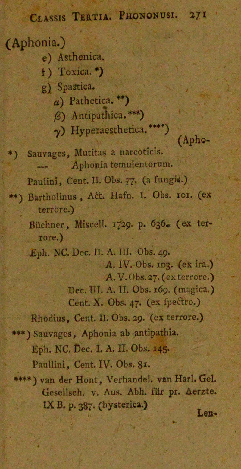 Classis Tertia. Phononusi. 271 (Aphonia.) e) Asthenica, f ) Toxica. *) g) Spastica. a) Pathetica. **) fi) Antipathica.***) 7) Hyperaesthetica.*M) (Apho- *) Sauvages, Mutitas a narcoticis. Aphonia temulentorum. Paulini, Cent. II. Obs. 77. (a fungi*.) **) Bartholinus , Aft. Hafn. I. Obs. 101. (ex terrore.) t Biichner, Miscell. 1729. p. 636* (ex ter- rore.) Eph. NC. Dec. II. A. III. Obs. 49. A. IV. Obs. 103. (ex ira.) A. V. Obs. 27. (ex terrore.) Dec. III. A. II. Obs. 169. (magica.) Cent. X. Obs. 47. (ex fpe&ro.) Rhodius, Cent. II. Obs. 29. (ex terrore.) ***) Sauvages, Aphonia ab antipathia. Eph. NC. Dec. I. A. II. Obs. 145. Paullini, Cent. IV- Obs. 8** *+**) van der Hont, Verhandel. v&n Harl. Gei. Gesellsch. v. Aus. Abh. fur pr. Aerzte.