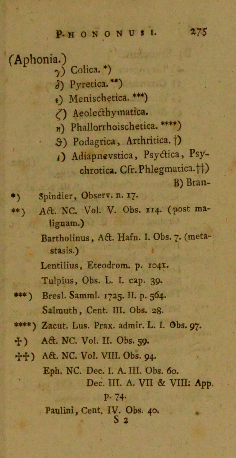 (Aphonia.) 7) Colica. *) i) Pyrenea.**) t) Menischetica. ***) O Aeoleclhymatica. «) Phallorrhoischetica. ****) $) Podagrica, Arthritica.f) <) Adiapnevstica, Psydica, Psy- chrotica. Cfr. Phlegmatica, jf) *) Spindler, Observ. n. 17. **) Ad. NC. Vol. V. Obs. 114. (post ma- lignam.) Bartholinus, Ad. Hafn. I. Obs. 7. (meta- stasis.) Lentilius, Eteodrom. p. 1041. Tulpius, Obs. L. I. cap. 39. ***) Bresl. Samml. 1725. II. p. 564. Salmuth, Cent. III. Obs. 28- ***♦) Zacut. Lus. Prax. admir. L. I. Obs. 97. *) Ad. NC. Vol. II. Obs. 59. •H-) Ad. NC. Vol. VIII. Obs. 94. Eph. NC. Dec. I. A. III. Obs. 60. Dec. III. A. VII & VIII: App. P- 74- Paulini, Cent. IV. Obs. 40^ S 2