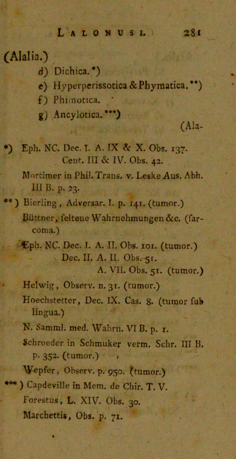 (Alalia.) d) Dichica. *) e) Hyperperissotica&Phymatica.**) f) Phimotica. ' g) Ancylotica. ***) (Ala- *) Eph. NC. Dec. I. A. IX & X. Obs. 137. Cent. III & IV. Obs. 42. Mortimer in Phil. Trans, v. Leske Aus. Abh. III 13. p. 23. ** ) Bierling , Adversar. I. p. 141. (tumor.) Biittner, feitene Wahrnehmungen&c. (far- coma.) Cph. NC. Dec. I. A. II. Obs. ior. (tumor.) Dec. II. A. II. Obs. 51. A. VII. Obs. 51. (tumor.) Helwig, Observ. n. 31. (tumor.) Hoechstetter, Dec. IX. Cas. 8. (tumor fui» lingua.) N. Samml. med. Wahrn. VI B. p. r. Schroeder in Schmuker verm. Schr. III B. p. 352. (tumor.) Wepfer, Observ. p. 950. (tumor.) *** ) Capdeville in Mem. de Chir. T. V. Forestus, L. XIV. Obs. 30. Marchettis, Obs. p. 71.